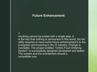 z
Anything cannot be ended with a single step. It
is the fact that nothing is permanent in this world. So the
utility requires to have some future enhancement’s in the
evergreen and booming in the IT industry. Change is
inevitable. The project entitled “Online Food Ordering
System” is successfully designed developed and tested.
The system and the architecture should a
compatible one.
Future Enhancement
 