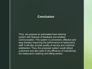 Thus, we propose an automated food ordering
system with features of feedback and wireless
communication. This system is convenient, effective and
easy thereby improving the performance of restaurant’s
staff. It will also provide quality of service and customer
satisfaction. Thus, the proposed system would attract
customers and also adds to the efficiency of maintaining
the restaurant’s ordering and billing section.
Conclusion
 