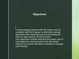 z
In the proposed system both the owner and he
customer will find it easier to eliminate manual
operations like ordering food and providing bill.
There is also chance of minor errors.
The objectives include reducing the paper work.It
automates the whole process and also faster
retreivel of records with less overhaed to manage
user friendly.
Objectives
 