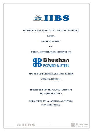 INTERNATIONAL INSTITUTE OF BUSINESS STUDIES
NOIDA
TRANING REPORT
ON
TOPIC: DISTRIBUTION CHANNEL AT

MASTER OF BUSINESS ADMINISTRATION
SESSION (2012-2014)

SUBMITTED TO: Sh. P.N. MAHESHWARI
DGM (MARKETING)

SUBMITTED BY: ANANDKUMAR TIWARI
MBA (IIBS NOIDA)

1

 