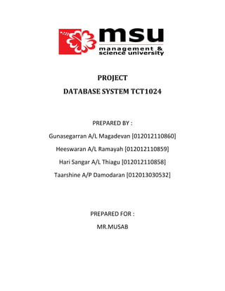 PROJECT
DATABASE SYSTEM TCT1024

PREPARED BY :
Gunasegarran A/L Magadevan [012012110860]
Heeswaran A/L Ramayah [012012110859]
Hari Sangar A/L Thiagu [012012110858]
Taarshine A/P Damodaran [012013030532]

PREPARED FOR :
MR.MUSAB

 