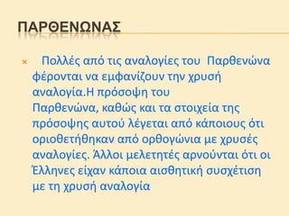 ΠΑΡΘΔΝΩΝΑ΢


Πολλέσ από τισ αναλογίεσ του Παριενϊνα
φέρονται να εμφανίζουν την χρυςθ
αναλογία.Η πρόςοψη του
Παριενϊνα, καιϊσ και τα ςτοιχεία τησ
πρόςοψησ αυτοφ λέγεται από κάποιουσ ότι
οριοιετθιηκαν από οριογϊνια με χρυςέσ
αναλογίεσ. Άλλοι μελετητέσ αρνοφνται ότι οι
Έλληνεσ είχαν κάποια αιςιητικθ ςυςχέτιςη
με τη χρυςθ αναλογία

 