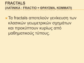 FRACTALS
(ΛΑΣΗΝΗΚΑ : FRACTIO = ΘΡΑΤ΢ΜΑ, ΚΟΜΜΑΣΗ)
 Τα

fractals απνηεινύλ γελίθεπζε ησλ
θιαζηθώλ γεσκεηξηθώλ ζρεκάησλ
θαη πξνθύπηνπλ θπξίσο από
καζεκαηηθνύο ηύπνπο.

 