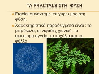 ΣΑ FRACTALS ΢ΣΖ ΦΤ΢Ζ
Fractal ζπλαληάκε θαη γύξσ καο ζηε
θύζε.
 Χαξαθηεξηζηηθά παξαδείγκαηα είλαη : ην
κπξόθνιν, νη ληθάδεο ρηνληνύ, ηα
αηκνθόξα αγγεία, ηα θνρύιηα θαη ηα
θύιια.


 