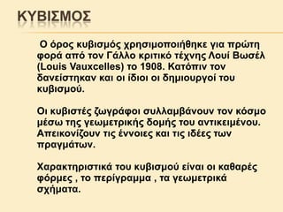 ΚΤΒΗ΢ΜΟ΢
Ο όξνο θπβηζκόο ρξεζηκνπνηήζεθε γηα πξώηε
θνξά από ηνλ Γάιιν θξηηηθό ηέρλεο Λνπί Βσζέι
(Louis Vauxcelles) ην 1908. Καηόπηλ ηνλ
δαλείζηεθαλ θαη νη ίδηνη νη δεκηνπξγνί ηνπ
θπβηζκνύ.

Οη θπβηζηέο δσγξάθνη ζπιιακβάλνπλ ηνλ θόζκν
κέζσ ηεο γεσκεηξηθήο δνκήο ηνπ αληηθεηκέλνπ.
Απεηθνλίδνπλ ηηο έλλνηεο θαη ηηο ηδέεο ησλ
πξαγκάησλ.
Υαξαθηεξηζηηθά ηνπ θπβηζκνύ είλαη νη θαζαξέο
θόξκεο , ην πεξίγξακκα , ηα γεσκεηξηθά
ζρήκαηα.

 