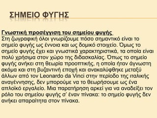 ΢ΖΜΔΗΟ ΦΤΓΖ΢
Γλσζηηθή πξνζέγγηζε ηνπ ζεκείνπ θπγήο
Σηε δσγξαθηθή όινη γλσξίδνπκε πόζν ζεκαληηθό είλαη ην
ζεκείν θπγήο σο έλλνηα θαη σο δνκηθό ζηνηρείν. Όκσο ην
ζεκείν θπγήο έρεη θαη γλσζηηθά ραξαθηεξηζηηθά, ηα νπνία είλαη
πνιύ ρξήζηκα ζηνλ ρώξν ηεο δηδαζθαιίαο. Όπσο ην ζεκείν
θπγήο αλήθεη ζηε ζεσξία πξννπηηθήο, ε νπνία ήηαλ άγλσζηε
αθόκα θαη ζηε βπδαληηλή επνρή θαη αλαθαιύθζεθε κεηαμύ
άιισλ από ηνλ Leonardo da Vinci ζηελ πεξίνδν ηεο ηηαιηθήο
αλαγέλλεζεο, δελ κπνξνύκε λα ην ζεσξήζνπκε σο έλα
απιντθό εξγαιείν. Μηα παξαηήξεζε αξθεί γηα λα αλαδείμεη ηνλ
ξόιν ηνπ ζεκείνπ θπγήο ζ’ έλαλ πίλαθα: ην ζεκείν θπγήο δελ
αλήθεη απαξαίηεηα ζηνλ πίλαθα.

 