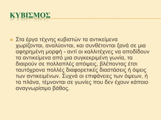 ΚΥΒΙΣΜΟΣ



Σηα έξγα ηέρλεο θπβηζηώλ ηα αληηθείκελα
ρσξίδνληαη, αλαιύνληαη, θαη ζπλζέηνληαη μαλά ζε κηα
αθεξεκέλε κνξθή - αληί νη θαιιηηέρλεο λα απνδίδνπλ
ηα αληηθείκελα από κηα ζπγθεθξηκέλε γσλία, ηα
δηαηξνύλ ζε πνιιαπιέο απόςεηο, βιέπνληαο έηζη
ηαπηόρξνλα πνιιέο δηαθνξεηηθέο δηαζηάζεηο ή όςεηο
ησλ αληηθεηκέλσλ. Σπρλά νη επηθάλεηεο ησλ όςεσλ, ή
ηα πιάλα, ηέκλνληαη ζε γσλίεο πνπ δελ έρνπλ θάπνην
αλαγλσξίζηκν βάζνο.

 