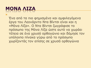 ΛONΑ ΚIΖΑ


Έλα από ηα πηο θεµηζµέλα θαη αµθηιεγόµελα
έργα ηοσ Λεολάρληο Νηα Βίληζη είλαη θαη ε
«Μόλα Λίδα». Ο Νηα Βίληζη δωγράθηζε ηο
πρόζωπο ηες Μόλα Λίδα ώζηε ασηό λα τωράεη
ηέιεηα ζε έλα τρσζό ορζογώληο θαη δόµεζε ηολ
σπόιοηπο πίλαθα γύρω από ηο πρόζωπο
τωρίδοληάς ηολ επίζες ζε τρσζά ορζογώληα

 