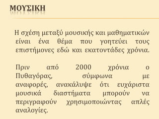 ΜΟΥΣΙΚΗ
Η ςχϋςη μεταξύ μουςικόσ και μαθηματικών
εύναι ϋνα θϋμα που γοητεύει τουσ
επιςτόμονεσ εδώ και εκατοντϊδεσ χρόνια.
Πριν
από
2000
χρόνια
ο
Πυθαγόρασ,
ςύμφωνα
με
αναφορϋσ, ανακϊλυψε ότι ευχϊριςτα
μουςικϊ
διαςτόματα
μπορούν
να
περιγραφούν χρηςιμοποιώντασ απλϋσ
αναλογύεσ.

 