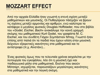 MOZZART EFFECT
Aπό ηελ αξραία Eιιάδα ήηαλ γλσζηή ε ζηελή ζρέζε κεηαμύ
καζεκαηηθώλ θαη κνπζηθήο. Oη Ππζαγόξεηνη πάζρηδαλ λα βξνπλ
ηηο ζρέζεηο κεηαμύ αξκνλίαο θαη αξηζκώλ, ελώ θαιύηεξα ηα
θαηάθεξε ν κεγάινο θπζηθόο Douglas Hoffstader, πνπ ζην βηβιίν
ηνπ «Godel, Escher, Bach» αλαθάιπςε ηελ θνηλή γξακκή
ζθέςεο ηνπ καζεκαηηθνύ Kurt Godel, ηνπ γξαθίζηα M. C.
Escher, θαη ηνπ ζπλζέηε Γηόραλ Σεκπάζηηαλ Μπαρ. Γλσζηό ήηαλ
επίζεο από παιηά όηη ηα παηδηά πνπ έρνπλ θιίζε ζηελ κνπζηθή
δείρλνπλ εμαηξεηηθέο ηθαλόηεηεο ζηα καζεκαηηθά θαη ην
αληίζηξνθν (π.ρ. Aτλζηάηλ)...
Έλαο θπζηθόο όκσο πνπ ηα ηειεπηαία ρξόληα αζρνιείηαη κε ηελ
ιεηηνπξγία ηνπ εγθεθάινπ, ιέεη όηη ε κνπζηθή έρεη θαη
παηδαγσγηθό ξόιν ζηα καζεκαηηθά. Eθείλνη πνπ αθνύλ
Mόηζαξη, ηζρπξίδεηαη, παξνπζηάδνπλ κεγαιύηεξεο ηθαλόηεηεο
ζηα καζεκαηηθά θαη ηελ ινγηθή ζθέςε.

 