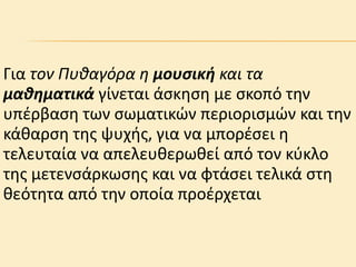 Για τον Πυθαγόρα η μουσική και τα
μαθηματικά γίνεται άςκηςη με ςκοπό την
υπέρβαςη των ςωματικϊν περιοριςμϊν και την
κάιαρςη τησ ψυχθσ, για να μπορέςει η
τελευταία να απελευιερωιεί από τον κφκλο
τησ μετενςάρκωςησ και να φτάςει τελικά ςτη
ιεότητα από την οποία προέρχεται

 