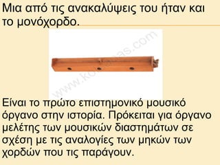 Μηα από ηηο αλαθαιύςεηο ηνπ ήηαλ θαη
ην κνλόρνξδν.

Είλαη ην πξώην επηζηεκνληθό κνπζηθό
όξγαλν ζηελ ηζηνξία. Πξόθεηηαη γηα όξγαλν
κειέηεο ησλ κνπζηθώλ δηαζηεκάησλ ζε
ζρέζε κε ηηο αλαινγίεο ησλ κεθώλ ησλ
ρνξδώλ πνπ ηηο παξάγνπλ.

 