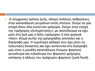 

Ο ςφγχρονοσ τρόποσ ηωισ, οδθγεί πολλοφσ ανκρϊπουσ
ςτθν κατανάλωςθ γευμάτων εκτόσ ςπιτιοφ. Ηοφμε ςε μία
εποχι όπου όλα κινοφνται γριγορα. Ηοφμε ςτθν εποχι
τθσ «γριγορθσ εξυπθρζτθςθσ», με αποτζλεςμα να ζχει
μπει ςτθ ηωι μασ θ λζξθ «γριγορα» ι ςτα αγγλικά
«fast». Θφμα αυτισ τθσ γρθγοράδασ αποτελεί και θ
διατροφι μασ. Θ κυριότερθ αλλαγι που ζχει γίνει τισ
τελευταίεσ δεκαετίεσ και ζχει αντίκτυπο ςτθ διατροφι
μασ είναι θ μεγάλθ κατανάλωςθ ζτοιμου φαγθτοφ
γενικότερα και ειδικότερα του φαγθτοφ γριγορθσ
εςτίαςθσ ι αλλιϊσ του πρόχειρου φαγθτοφ (junk food).

 