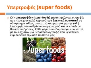 Τπερτροφζσ (super foods)


Ωσ «υπερτροφζσ» (super foods) χαρακτθρίηονται οι τροφζσ
που περιζχουν πολφ περιςςότερα κρεπτικά ςυςτατικά ςε
ςφγκριςθ με άλλεσ, ςυςτατικά απαραίτθτα για τθν καλι
λειτουργία του ανκρϊπινου οργανιςμοφ και με επιπλζον
κετικζσ επιδράςεισ. Κάκε χϊρα του κόςμου ζχει προικιςτεί
με τουλάχιςτον μία κεραπευτικι τροφι που μεγαλϊνει
κυριολεκτικά ζξω από τα ςπίτια μασ.

 