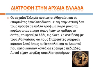 ΔΙΑΣΡΟΦΗ ΢ΣΗΝ ΑΡΧΑΙΑ ΕΛΛΑΔΑ


Οι αρχαίοι Ζλλθνεσ κυρίωσ οι Ακθναίοι και οι
΢παρτιάτεσ ιταν λιτοδίαιτοι .Θ γθ ςτθν Αττικι δεν
τουσ πρόςφερε πολλά τρόφιμα παρά μόνο τα
κυρίωσ απαραίτθτα όπωσ ιταν το κρικάρι το
ςιτάρι, το κραςί,το λάδι, τισ ελιζσ. ΢ε αντίκεςθ με
τουσ Ακθναίουσ και τουσ ΢παρτιάτεσ υπιρχαν
κάποιοι λαοί όπωσ οι Θεςςαλοί και οι Βοιωτοί
που κατοικοφςαν κοντά ςε εφφορεσ πεδιάδεσ.
Αυτοί είχαν μεγάλθ ποικιλία τροφίμων.

 