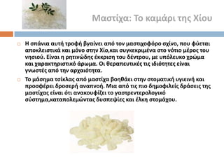 Μαςτίχα: Σο καμάρι τθσ Χίου




Η ςπάνια αυτι τροφι βγαίνει από τον μαςτιχοφόρο ςχίνο, που φφεται
αποκλειςτικά και μόνο ςτθν Χίο,και ςυγκεκριμζνα ςτο νότιο μζροσ του
νθςιοφ. Είναι θ ρθτινϊδθσ ζκκριςθ του δζντρου, με υπόλευκο χρϊμα
και χαρακτθριςτικό άρωμα. Οι κεραπευτικζσ τισ ιδιότθτεσ είναι
γνωςτζσ από τθν αρχαιότθτα.
Σο μάςθμα τςίκλασ από μαςτίχα βοθκάει ςτθν ςτοματικι υγιεινι και
προςφζρει δροςερι αναπνοι. Μια από τισ πιο δθμοφιλείσ δράςεισ τθσ
μαςτίχασ είναι ότι ανακουφίηει το γαςτρεντερολογικό
ςφςτθμα,καταπολεμϊντασ δυςπεψίεσ και ζλκθ ςτομάχου.

 