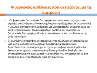 Ψυχογενείσ αςκζνειεσ που ςχετίηονται με τθ
διατροφι




Οι ψυχογενείσ διατροφικζσ διαταραχζσ αναπτφςςονται ωσ εξωτερικά
ςθμάδια ςυναιςκθματικϊν και ψυχολογικϊν προβλθμάτων. Θ υπερφαγία ι
θ μθ λιψθ φαγθτοφ χρθςιμοποιείται για να καταςτείλει ςυναιςκιματα και
ςκζψεισ που πονοφν. Χωρίσ κατάλλθλθ βοικεια και κεραπεία, οι
διατροφικζσ διαταραχζσ πικανόν να επιμείνουν ςε όλθ τθν διάρκεια τθσ
ηωισ του ατόμου.

Οι ψυχογενείσ διατροφικζσ διαταραχζσ είναι πολφπλοκεσ διαταραχζσ θαη
μαηί με τισ ψυχολογικζσ δυςκολίεσ χρειάηεται να κεραπευτοφν.
Αναπτφςςοντασ μια ιςορροπθμζνθ ςχζςθ με το φαγθτό και παράλλθλα
ζχοντασ το άτομο μια ιςορροπθμζνθ δίαιτα μπορεί να βοθκθκεί να
ανταπεξζλκει και να διαχειριςτεί τισ δυςκολίεσ που αντιμετωπίηει με ζνα
τρόπο που δεν είναι βλαβερόσ προσ τον εαυτό του.

 