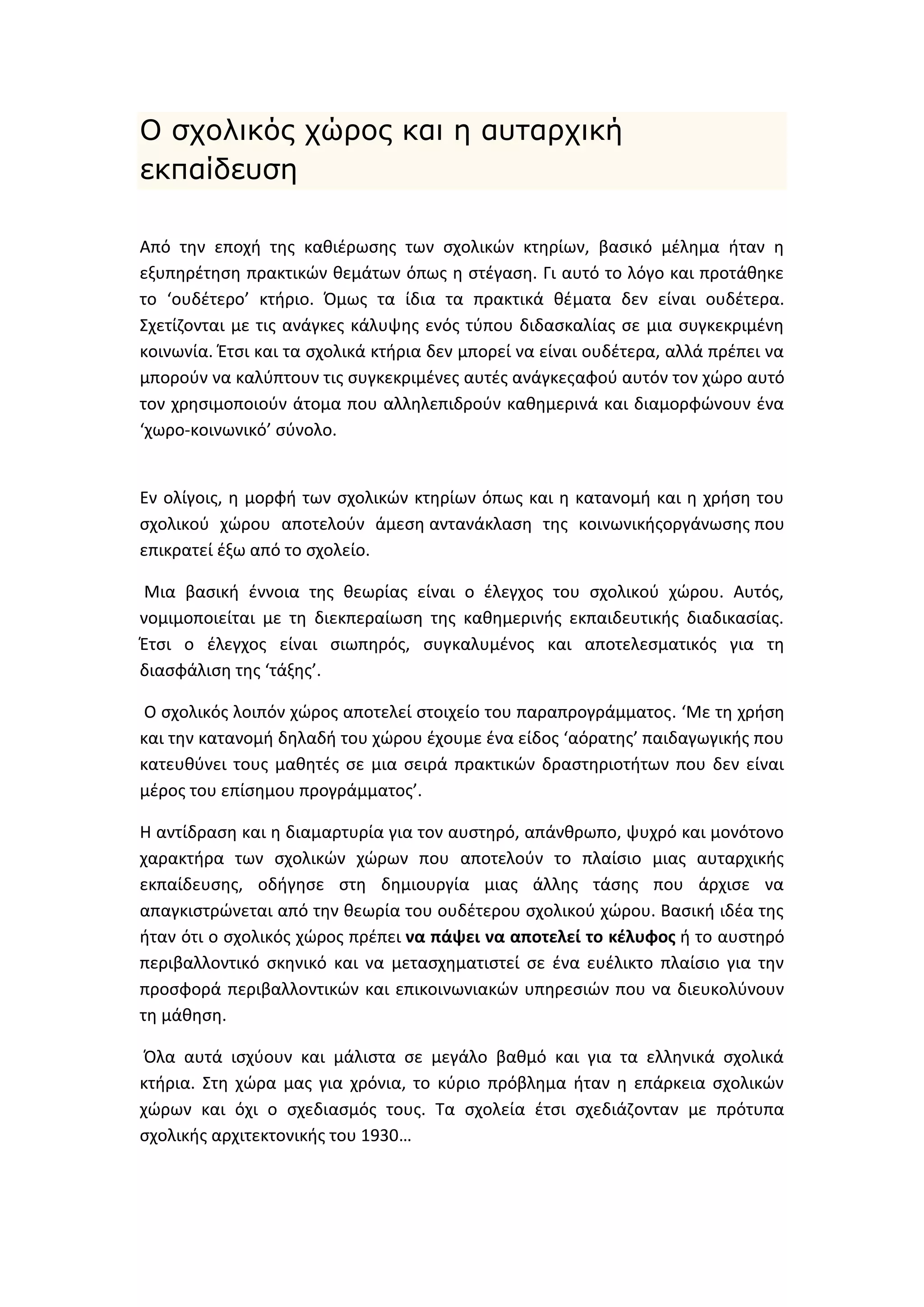 Ο ζτολικός τώρος και η ασηαρτική
εκπαίδεσζη
Από τθν εποχι τθσ κακιζρωςθσ των ςχολικϊν κτθρίων, βαςικό μζλθμα ιταν θ
εξυπθρζτθςθ πρακτικϊν κεμάτων όπωσ θ ςτζγαςθ. Γι αυτό το λόγο και προτάκθκε
το ‘ουδζτερο’ κτιριο. Όμωσ τα ίδια τα πρακτικά κζματα δεν είναι ουδζτερα.
Σχετίηονται με τισ ανάγκεσ κάλυψθσ ενόσ τφπου διδαςκαλίασ ςε μια ςυγκεκριμζνθ
κοινωνία. Ζτςι και τα ςχολικά κτιρια δεν μπορεί να είναι ουδζτερα, αλλά πρζπει να
μποροφν να καλφπτουν τισ ςυγκεκριμζνεσ αυτζσ ανάγκεσαφοφ αυτόν τον χϊρο αυτό
τον χρθςιμοποιοφν άτομα που αλλθλεπιδροφν κακθμερινά και διαμορφϊνουν ζνα
‘χωρο-κοινωνικό’ ςφνολο.

Εν ολίγοισ, θ μορφι των ςχολικϊν κτθρίων όπωσ και θ κατανομι και θ χριςθ του
ςχολικοφ χϊρου αποτελοφν άμεςθ αντανάκλαςθ τθσ κοινωνικισοργάνωςθσ που
επικρατεί ζξω από το ςχολείο.
Μια βαςικι ζννοια τθσ κεωρίασ είναι ο ζλεγχοσ του ςχολικοφ χϊρου. Αυτόσ,
νομιμοποιείται με τθ διεκπεραίωςθ τθσ κακθμερινισ εκπαιδευτικισ διαδικαςίασ.
Ζτςι ο ζλεγχοσ είναι ςιωπθρόσ, ςυγκαλυμζνοσ και αποτελεςματικόσ για τθ
διαςφάλιςθ τθσ ‘τάξθσ’.
Ο ςχολικόσ λοιπόν χϊροσ αποτελεί ςτοιχείο του παραπρογράμματοσ. ‘Με τθ χριςθ
και τθν κατανομι δθλαδι του χϊρου ζχουμε ζνα είδοσ ‘αόρατθσ’ παιδαγωγικισ που
κατευκφνει τουσ μακθτζσ ςε μια ςειρά πρακτικϊν δραςτθριοτιτων που δεν είναι
μζροσ του επίςθμου προγράμματοσ’.
Θ αντίδραςθ και θ διαμαρτυρία για τον αυςτθρό, απάνκρωπο, ψυχρό και μονότονο
χαρακτιρα των ςχολικϊν χϊρων που αποτελοφν το πλαίςιο μιασ αυταρχικισ
εκπαίδευςθσ, οδιγθςε ςτθ δθμιουργία μιασ άλλθσ τάςθσ που άρχιςε να
απαγκιςτρϊνεται από τθν κεωρία του ουδζτερου ςχολικοφ χϊρου. Βαςικι ιδζα τθσ
ιταν ότι ο ςχολικόσ χϊροσ πρζπει να πάψει να αποτελεί το κζλυφοσ ι το αυςτθρό
περιβαλλοντικό ςκθνικό και να μεταςχθματιςτεί ςε ζνα ευζλικτο πλαίςιο για τθν
προςφορά περιβαλλοντικϊν και επικοινωνιακϊν υπθρεςιϊν που να διευκολφνουν
τθ μάκθςθ.
Όλα αυτά ιςχφουν και μάλιςτα ςε μεγάλο βακμό και για τα ελλθνικά ςχολικά
κτιρια. Στθ χϊρα μασ για χρόνια, το κφριο πρόβλθμα ιταν θ επάρκεια ςχολικϊν
χϊρων και όχι ο ςχεδιαςμόσ τουσ. Τα ςχολεία ζτςι ςχεδιάηονταν με πρότυπα
ςχολικισ αρχιτεκτονικισ του 1930…

 