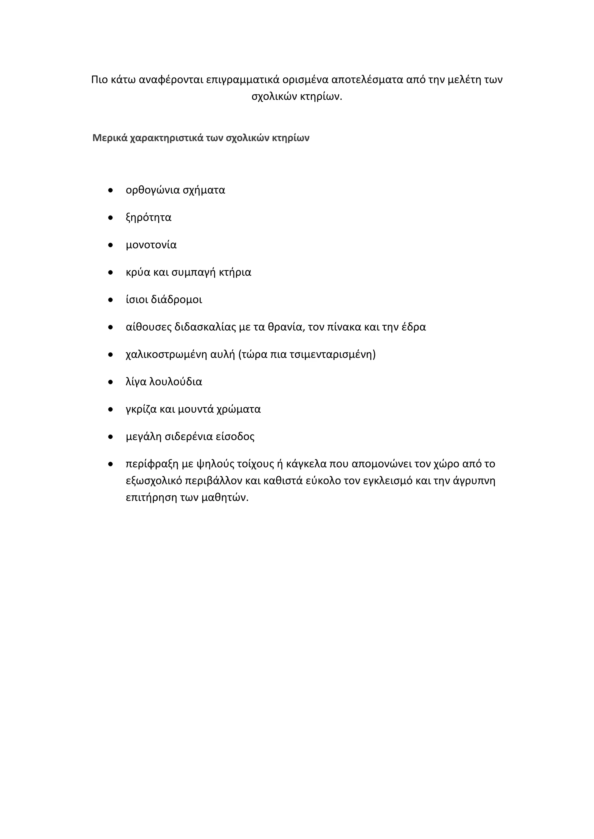 Πιο κάτω αναφζρονται επιγραμματικά οριςμζνα αποτελζςματα από τθν μελζτθ των
ςχολικϊν κτθρίων.

Μερικά χαρακτθριςτικά των ςχολικϊν κτθρίων

ορκογϊνια ςχιματα
ξθρότθτα
μονοτονία
κρφα και ςυμπαγι κτιρια
ίςιοι διάδρομοι
αίκουςεσ διδαςκαλίασ με τα κρανία, τον πίνακα και τθν ζδρα
χαλικοςτρωμζνθ αυλι (τϊρα πια τςιμενταριςμζνθ)
λίγα λουλοφδια
γκρίηα και μουντά χρϊματα
μεγάλθ ςιδερζνια είςοδοσ
περίφραξθ με ψθλοφσ τοίχουσ ι κάγκελα που απομονϊνει τον χϊρο από το
εξωςχολικό περιβάλλον και κακιςτά εφκολο τον εγκλειςμό και τθν άγρυπνθ
επιτιρθςθ των μακθτϊν.

 