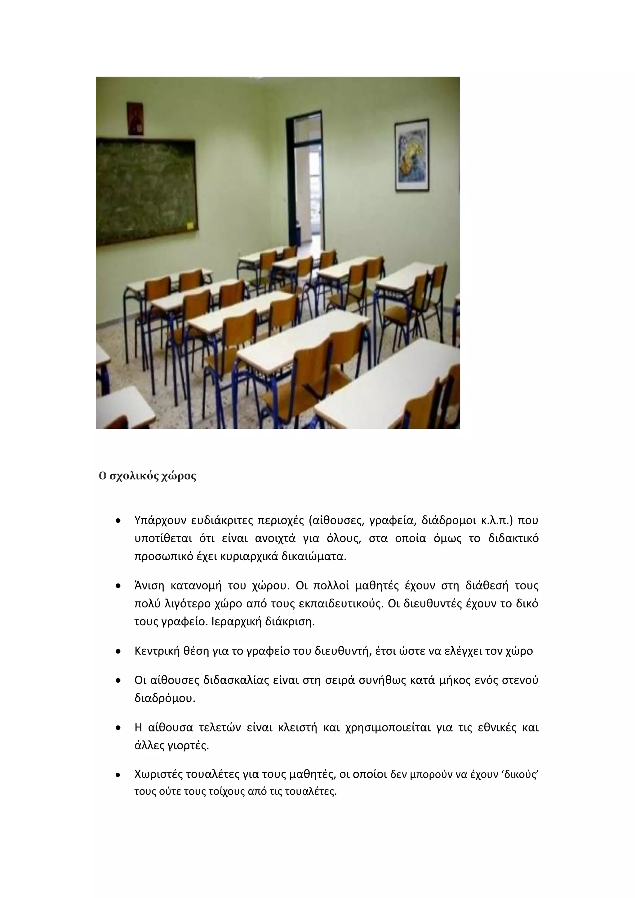 Ο ςχολικόσ χώροσ

Υπάρχουν ευδιάκριτεσ περιοχζσ (αίκουςεσ, γραφεία, διάδρομοι κ.λ.π.) που
υποτίκεται ότι είναι ανοιχτά για όλουσ, ςτα οποία όμωσ το διδακτικό
προςωπικό ζχει κυριαρχικά δικαιϊματα.
Άνιςθ κατανομι του χϊρου. Οι πολλοί μακθτζσ ζχουν ςτθ διάκεςι τουσ
πολφ λιγότερο χϊρο από τουσ εκπαιδευτικοφσ. Οι διευκυντζσ ζχουν το δικό
τουσ γραφείο. Ιεραρχικι διάκριςθ.
Κεντρικι κζςθ για το γραφείο του διευκυντι, ζτςι ϊςτε να ελζγχει τον χϊρο
Οι αίκουςεσ διδαςκαλίασ είναι ςτθ ςειρά ςυνικωσ κατά μικοσ ενόσ ςτενοφ
διαδρόμου.
Θ αίκουςα τελετϊν είναι κλειςτι και χρθςιμοποιείται για τισ εκνικζσ και
άλλεσ γιορτζσ.
Χωριςτζσ τουαλζτεσ για τουσ μακθτζσ, οι οποίοι δεν μποροφν να ζχουν ‘δικοφσ’
τουσ οφτε τουσ τοίχουσ από τισ τουαλζτεσ.

 