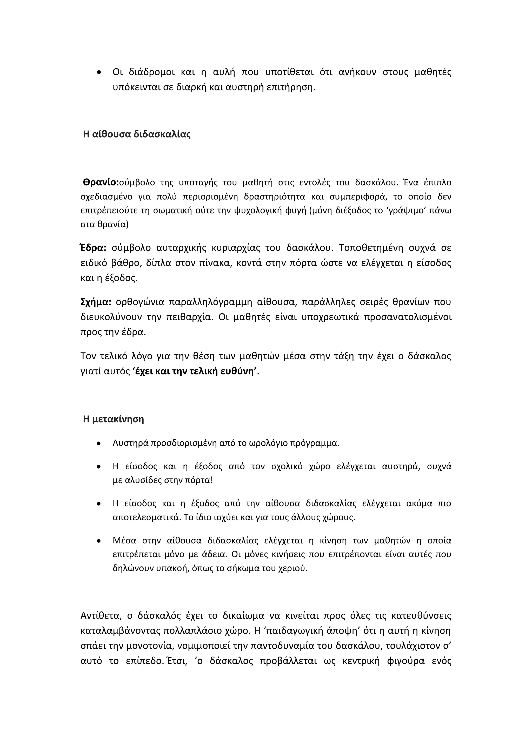 Οι διάδρομοι και θ αυλι που υποτίκεται ότι ανικουν ςτουσ μακθτζσ
υπόκεινται ςε διαρκι και αυςτθρι επιτιρθςθ.

Θ αίκουςα διδαςκαλίασ

Θρανίο:ςφμβολο τθσ υποταγισ του μακθτι ςτισ εντολζσ του δαςκάλου. Ζνα ζπιπλο
ςχεδιαςμζνο για πολφ περιοριςμζνθ δραςτθριότθτα και ςυμπεριφορά, το οποίο δεν
επιτρζπειοφτε τθ ςωματικι οφτε τθν ψυχολογικι φυγι (μόνθ διζξοδοσ το ‘γράψιμο’ πάνω
ςτα κρανία)

Ζδρα: ςφμβολο αυταρχικισ κυριαρχίασ του δαςκάλου. Τοποκετθμζνθ ςυχνά ςε
ειδικό βάκρο, δίπλα ςτον πίνακα, κοντά ςτθν πόρτα ϊςτε να ελζγχεται θ είςοδοσ
και θ ζξοδοσ.
Σχιμα: ορκογϊνια παραλλθλόγραμμθ αίκουςα, παράλλθλεσ ςειρζσ κρανίων που
διευκολφνουν τθν πεικαρχία. Οι μακθτζσ είναι υποχρεωτικά προςανατολιςμζνοι
προσ τθν ζδρα.
Τον τελικό λόγο για τθν κζςθ των μακθτϊν μζςα ςτθν τάξθ τθν ζχει ο δάςκαλοσ
γιατί αυτόσ ‘ζχει και τθν τελικι ευκφνθ’.

Θ μετακίνθςθ
Αυςτθρά προςδιοριςμζνθ από το ωρολόγιο πρόγραμμα.
Θ είςοδοσ και θ ζξοδοσ από τον ςχολικό χϊρο ελζγχεται αυςτθρά, ςυχνά
με αλυςίδεσ ςτθν πόρτα!
Θ είςοδοσ και θ ζξοδοσ από τθν αίκουςα διδαςκαλίασ ελζγχεται ακόμα πιο
αποτελεςματικά. Το ίδιο ιςχφει και για τουσ άλλουσ χϊρουσ.
Μζςα ςτθν αίκουςα διδαςκαλίασ ελζγχεται θ κίνθςθ των μακθτϊν θ οποία
επιτρζπεται μόνο με άδεια. Οι μόνεσ κινιςεισ που επιτρζπονται είναι αυτζσ που
δθλϊνουν υπακοι, όπωσ το ςικωμα του χεριοφ.

Αντίκετα, ο δάςκαλόσ ζχει το δικαίωμα να κινείται προσ όλεσ τισ κατευκφνςεισ
καταλαμβάνοντασ πολλαπλάςιο χϊρο. Θ ‘παιδαγωγικι άποψθ’ ότι θ αυτι θ κίνθςθ
ςπάει τθν μονοτονία, νομιμοποιεί τθν παντοδυναμία του δαςκάλου, τουλάχιςτον ς’
αυτό το επίπεδο. Ζτςι, ‘ο δάςκαλοσ προβάλλεται ωσ κεντρικι φιγοφρα ενόσ

 