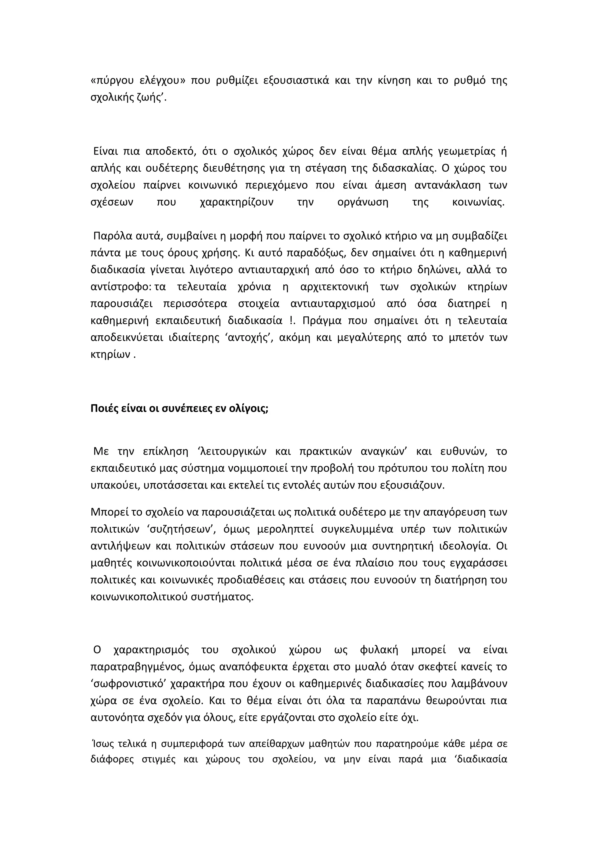 «πφργου ελζγχου» που ρυκμίηει εξουςιαςτικά και τθν κίνθςθ και το ρυκμό τθσ
ςχολικισ ηωισ’.

Είναι πια αποδεκτό, ότι ο ςχολικόσ χϊροσ δεν είναι κζμα απλισ γεωμετρίασ ι
απλισ και ουδζτερθσ διευκζτθςθσ για τθ ςτζγαςθ τθσ διδαςκαλίασ. Ο χϊροσ του
ςχολείου παίρνει κοινωνικό περιεχόμενο που είναι άμεςθ αντανάκλαςθ των
ςχζςεων
που
χαρακτθρίηουν
τθν
οργάνωςθ
τθσ
κοινωνίασ.
Παρόλα αυτά, ςυμβαίνει θ μορφι που παίρνει το ςχολικό κτιριο να μθ ςυμβαδίηει
πάντα με τουσ όρουσ χριςθσ. Κι αυτό παραδόξωσ, δεν ςθμαίνει ότι θ κακθμερινι
διαδικαςία γίνεται λιγότερο αντιαυταρχικι από όςο το κτιριο δθλϊνει, αλλά το
αντίςτροφο: τα τελευταία χρόνια θ αρχιτεκτονικι των ςχολικϊν κτθρίων
παρουςιάηει περιςςότερα ςτοιχεία αντιαυταρχιςμοφ από όςα διατθρεί θ
κακθμερινι εκπαιδευτικι διαδικαςία !. Πράγμα που ςθμαίνει ότι θ τελευταία
αποδεικνφεται ιδιαίτερθσ ‘αντοχισ’, ακόμθ και μεγαλφτερθσ από το μπετόν των
κτθρίων .

Ροιζσ είναι οι ςυνζπειεσ εν ολίγοισ;

Με τθν επίκλθςθ ‘λειτουργικϊν και πρακτικϊν αναγκϊν’ και ευκυνϊν, το
εκπαιδευτικό μασ ςφςτθμα νομιμοποιεί τθν προβολι του πρότυπου του πολίτθ που
υπακοφει, υποτάςςεται και εκτελεί τισ εντολζσ αυτϊν που εξουςιάηουν.
Μπορεί το ςχολείο να παρουςιάηεται ωσ πολιτικά ουδζτερο με τθν απαγόρευςθ των
πολιτικϊν ‘ςυηθτιςεων’, όμωσ μερολθπτεί ςυγκελυμμζνα υπζρ των πολιτικϊν
αντιλιψεων και πολιτικϊν ςτάςεων που ευνοοφν μια ςυντθρθτικι ιδεολογία. Οι
μακθτζσ κοινωνικοποιοφνται πολιτικά μζςα ςε ζνα πλαίςιο που τουσ εγχαράςςει
πολιτικζσ και κοινωνικζσ προδιακζςεισ και ςτάςεισ που ευνοοφν τθ διατιρθςθ του
κοινωνικοπολιτικοφ ςυςτιματοσ.

Ο χαρακτθριςμόσ του ςχολικοφ χϊρου ωσ φυλακι μπορεί να είναι
παρατραβθγμζνοσ, όμωσ αναπόφευκτα ζρχεται ςτο μυαλό όταν ςκεφτεί κανείσ το
‘ςωφρονιςτικό’ χαρακτιρα που ζχουν οι κακθμερινζσ διαδικαςίεσ που λαμβάνουν
χϊρα ςε ζνα ςχολείο. Και το κζμα είναι ότι όλα τα παραπάνω κεωροφνται πια
αυτονόθτα ςχεδόν για όλουσ, είτε εργάηονται ςτο ςχολείο είτε όχι.
Κςωσ τελικά θ ςυμπεριφορά των απείκαρχων μακθτϊν που παρατθροφμε κάκε μζρα ςε
διάφορεσ ςτιγμζσ και χϊρουσ του ςχολείου, να μθν είναι παρά μια ‘διαδικαςία

 