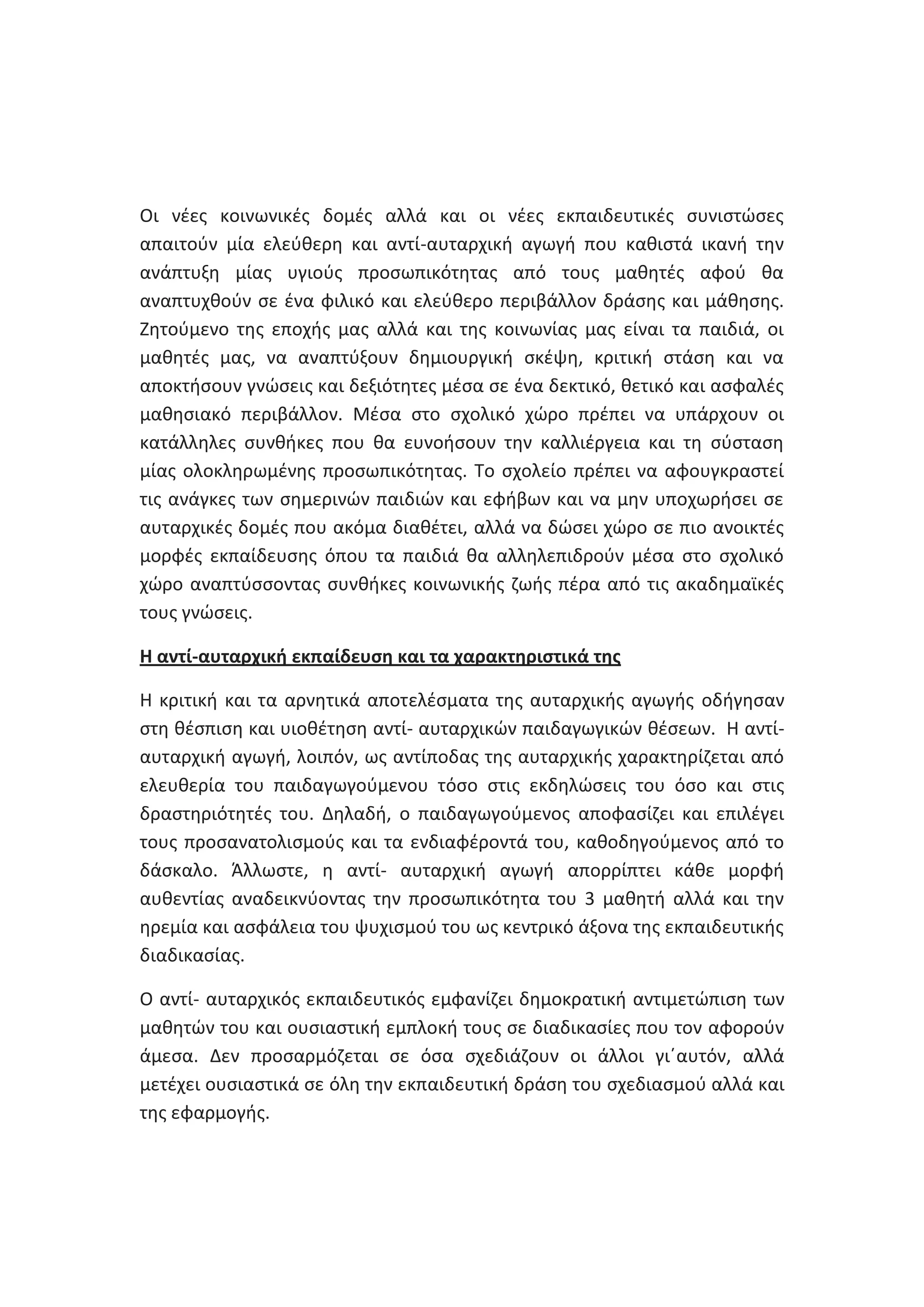 Οι νζεσ κοινωνικζσ δομζσ αλλά και οι νζεσ εκπαιδευτικζσ ςυνιςτϊςεσ
απαιτοφν μία ελεφκερθ και αντί-αυταρχικι αγωγι που κακιςτά ικανι τθν
ανάπτυξθ μίασ υγιοφσ προςωπικότθτασ από τουσ μακθτζσ αφοφ κα
αναπτυχκοφν ςε ζνα φιλικό και ελεφκερο περιβάλλον δράςθσ και μάκθςθσ.
Ηθτοφμενο τθσ εποχισ μασ αλλά και τθσ κοινωνίασ μασ είναι τα παιδιά, οι
μακθτζσ μασ, να αναπτφξουν δθμιουργικι ςκζψθ, κριτικι ςτάςθ και να
αποκτιςουν γνϊςεισ και δεξιότθτεσ μζςα ςε ζνα δεκτικό, κετικό και αςφαλζσ
μακθςιακό περιβάλλον. Μζςα ςτο ςχολικό χϊρο πρζπει να υπάρχουν οι
κατάλλθλεσ ςυνκικεσ που κα ευνοιςουν τθν καλλιζργεια και τθ ςφςταςθ
μίασ ολοκλθρωμζνθσ προςωπικότθτασ. Το ςχολείο πρζπει να αφουγκραςτεί
τισ ανάγκεσ των ςθμερινϊν παιδιϊν και εφιβων και να μθν υποχωριςει ςε
αυταρχικζσ δομζσ που ακόμα διακζτει, αλλά να δϊςει χϊρο ςε πιο ανοικτζσ
μορφζσ εκπαίδευςθσ όπου τα παιδιά κα αλλθλεπιδροφν μζςα ςτο ςχολικό
χϊρο αναπτφςςοντασ ςυνκικεσ κοινωνικισ ηωισ πζρα από τισ ακαδθμαϊκζσ
τουσ γνϊςεισ.
Θ αντί-αυταρχικι εκπαίδευςθ και τα χαρακτθριςτικά τθσ
Θ κριτικι και τα αρνθτικά αποτελζςματα τθσ αυταρχικισ αγωγισ οδιγθςαν
ςτθ κζςπιςθ και υιοκζτθςθ αντί- αυταρχικϊν παιδαγωγικϊν κζςεων. Θ αντίαυταρχικι αγωγι, λοιπόν, ωσ αντίποδασ τθσ αυταρχικισ χαρακτθρίηεται από
ελευκερία του παιδαγωγοφμενου τόςο ςτισ εκδθλϊςεισ του όςο και ςτισ
δραςτθριότθτζσ του. Δθλαδι, ο παιδαγωγοφμενοσ αποφαςίηει και επιλζγει
τουσ προςανατολιςμοφσ και τα ενδιαφζροντά του, κακοδθγοφμενοσ από το
δάςκαλο. Άλλωςτε, θ αντί- αυταρχικι αγωγι απορρίπτει κάκε μορφι
αυκεντίασ αναδεικνφοντασ τθν προςωπικότθτα του 3 μακθτι αλλά και τθν
θρεμία και αςφάλεια του ψυχιςμοφ του ωσ κεντρικό άξονα τθσ εκπαιδευτικισ
διαδικαςίασ.
Ο αντί- αυταρχικόσ εκπαιδευτικόσ εμφανίηει δθμοκρατικι αντιμετϊπιςθ των
μακθτϊν του και ουςιαςτικι εμπλοκι τουσ ςε διαδικαςίεσ που τον αφοροφν
άμεςα. Δεν προςαρμόηεται ςε όςα ςχεδιάηουν οι άλλοι γιϋαυτόν, αλλά
μετζχει ουςιαςτικά ςε όλθ τθν εκπαιδευτικι δράςθ του ςχεδιαςμοφ αλλά και
τθσ εφαρμογισ.

 