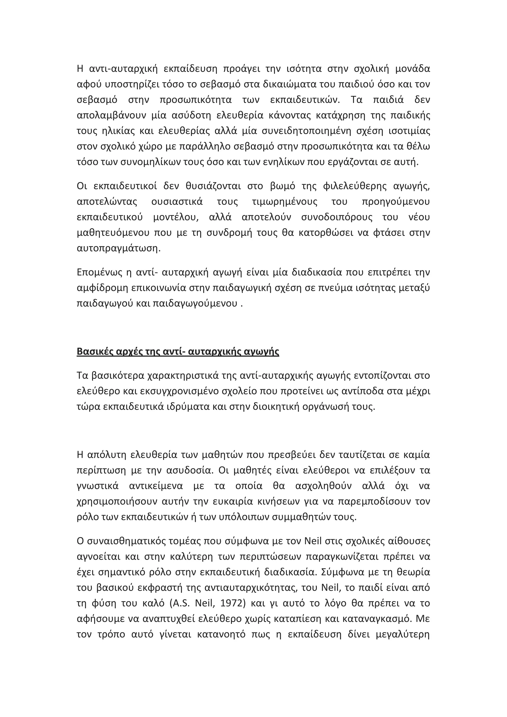 Θ αντι-αυταρχικι εκπαίδευςθ προάγει τθν ιςότθτα ςτθν ςχολικι μονάδα
αφοφ υποςτθρίηει τόςο το ςεβαςμό ςτα δικαιϊματα του παιδιοφ όςο και τον
ςεβαςμό ςτθν προςωπικότθτα των εκπαιδευτικϊν. Τα παιδιά δεν
απολαμβάνουν μία αςφδοτθ ελευκερία κάνοντασ κατάχρθςθ τθσ παιδικισ
τουσ θλικίασ και ελευκερίασ αλλά μία ςυνειδθτοποιθμζνθ ςχζςθ ιςοτιμίασ
ςτον ςχολικό χϊρο με παράλλθλο ςεβαςμό ςτθν προςωπικότθτα και τα κζλω
τόςο των ςυνομθλίκων τουσ όςο και των ενθλίκων που εργάηονται ςε αυτι.
Οι εκπαιδευτικοί δεν κυςιάηονται ςτο βωμό τθσ φιλελεφκερθσ αγωγισ,
αποτελϊντασ ουςιαςτικά τουσ τιμωρθμζνουσ του προθγοφμενου
εκπαιδευτικοφ μοντζλου, αλλά αποτελοφν ςυνοδοιπόρουσ του νζου
μακθτευόμενου που με τθ ςυνδρομι τουσ κα κατορκϊςει να φτάςει ςτθν
αυτοπραγμάτωςθ.
Επομζνωσ θ αντί- αυταρχικι αγωγι είναι μία διαδικαςία που επιτρζπει τθν
αμφίδρομθ επικοινωνία ςτθν παιδαγωγικι ςχζςθ ςε πνεφμα ιςότθτασ μεταξφ
παιδαγωγοφ και παιδαγωγοφμενου .

Βαςικζσ αρχζσ τθσ αντί- αυταρχικισ αγωγισ
Τα βαςικότερα χαρακτθριςτικά τθσ αντί-αυταρχικισ αγωγισ εντοπίηονται ςτο
ελεφκερο και εκςυγχρονιςμζνο ςχολείο που προτείνει ωσ αντίποδα ςτα μζχρι
τϊρα εκπαιδευτικά ιδρφματα και ςτθν διοικθτικι οργάνωςι τουσ.

Θ απόλυτθ ελευκερία των μακθτϊν που πρεςβεφει δεν ταυτίηεται ςε καμία
περίπτωςθ με τθν αςυδοςία. Οι μακθτζσ είναι ελεφκεροι να επιλζξουν τα
γνωςτικά αντικείμενα με τα οποία κα αςχολθκοφν αλλά όχι να
χρθςιμοποιιςουν αυτιν τθν ευκαιρία κινιςεων για να παρεμποδίςουν τον
ρόλο των εκπαιδευτικϊν ι των υπόλοιπων ςυμμακθτϊν τουσ.
Ο ςυναιςκθματικόσ τομζασ που ςφμφωνα με τον Neil ςτισ ςχολικζσ αίκουςεσ
αγνοείται και ςτθν καλφτερθ των περιπτϊςεων παραγκωνίηεται πρζπει να
ζχει ςθμαντικό ρόλο ςτθν εκπαιδευτικι διαδικαςία. Σφμφωνα με τθ κεωρία
του βαςικοφ εκφραςτι τθσ αντιαυταρχικότθτασ, του Neil, το παιδί είναι από
τθ φφςθ του καλό (A.S. Neil, 1972) και γι αυτό το λόγο κα πρζπει να το
αφιςουμε να αναπτυχκεί ελεφκερο χωρίσ καταπίεςθ και καταναγκαςμό. Με
τον τρόπο αυτό γίνεται κατανοθτό πωσ θ εκπαίδευςθ δίνει μεγαλφτερθ

 