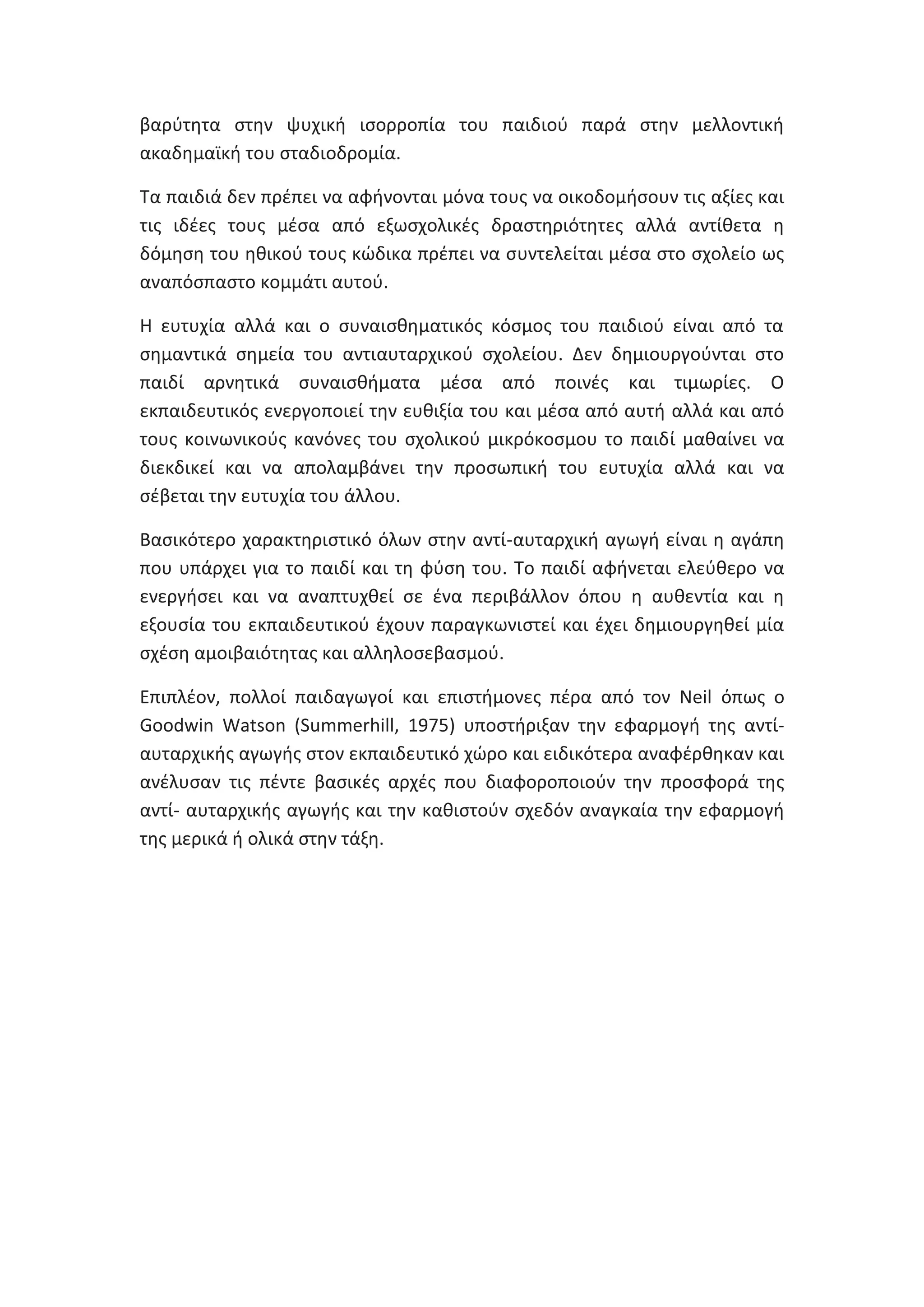 βαρφτθτα ςτθν ψυχικι ιςορροπία του παιδιοφ παρά ςτθν μελλοντικι
ακαδθμαϊκι του ςταδιοδρομία.
Τα παιδιά δεν πρζπει να αφινονται μόνα τουσ να οικοδομιςουν τισ αξίεσ και
τισ ιδζεσ τουσ μζςα από εξωςχολικζσ δραςτθριότθτεσ αλλά αντίκετα θ
δόμθςθ του θκικοφ τουσ κϊδικα πρζπει να ςυντελείται μζςα ςτο ςχολείο ωσ
αναπόςπαςτο κομμάτι αυτοφ.
Θ ευτυχία αλλά και ο ςυναιςκθματικόσ κόςμοσ του παιδιοφ είναι από τα
ςθμαντικά ςθμεία του αντιαυταρχικοφ ςχολείου. Δεν δθμιουργοφνται ςτο
παιδί αρνθτικά ςυναιςκιματα μζςα από ποινζσ και τιμωρίεσ. Ο
εκπαιδευτικόσ ενεργοποιεί τθν ευκιξία του και μζςα από αυτι αλλά και από
τουσ κοινωνικοφσ κανόνεσ του ςχολικοφ μικρόκοςμου το παιδί μακαίνει να
διεκδικεί και να απολαμβάνει τθν προςωπικι του ευτυχία αλλά και να
ςζβεται τθν ευτυχία του άλλου.
Βαςικότερο χαρακτθριςτικό όλων ςτθν αντί-αυταρχικι αγωγι είναι θ αγάπθ
που υπάρχει για το παιδί και τθ φφςθ του. Το παιδί αφινεται ελεφκερο να
ενεργιςει και να αναπτυχκεί ςε ζνα περιβάλλον όπου θ αυκεντία και θ
εξουςία του εκπαιδευτικοφ ζχουν παραγκωνιςτεί και ζχει δθμιουργθκεί μία
ςχζςθ αμοιβαιότθτασ και αλλθλοςεβαςμοφ.
Επιπλζον, πολλοί παιδαγωγοί και επιςτιμονεσ πζρα από τον Neil όπωσ ο
Goodwin Watson (Summerhill, 1975) υποςτιριξαν τθν εφαρμογι τθσ αντίαυταρχικισ αγωγισ ςτον εκπαιδευτικό χϊρο και ειδικότερα αναφζρκθκαν και
ανζλυςαν τισ πζντε βαςικζσ αρχζσ που διαφοροποιοφν τθν προςφορά τθσ
αντί- αυταρχικισ αγωγισ και τθν κακιςτοφν ςχεδόν αναγκαία τθν εφαρμογι
τθσ μερικά ι ολικά ςτθν τάξθ.

 