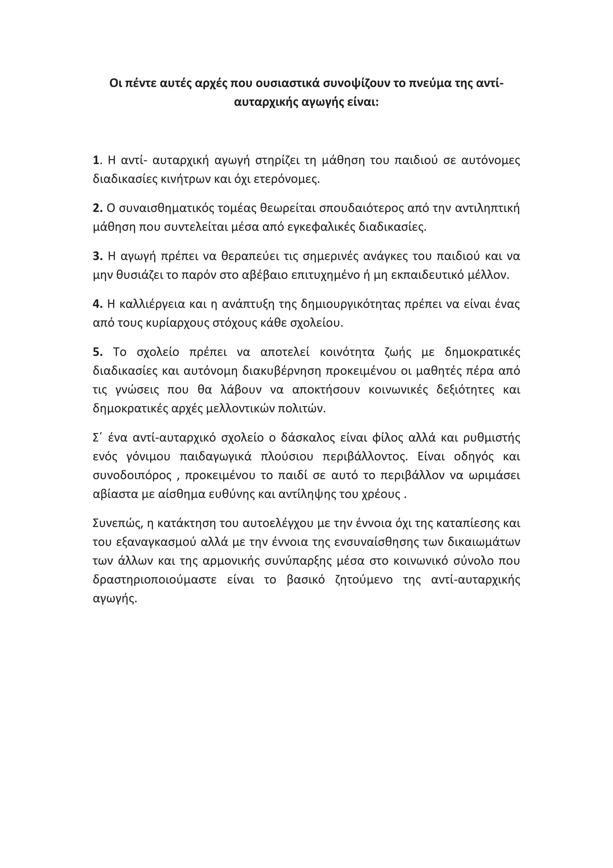 Οι πζντε αυτζσ αρχζσ που ουςιαςτικά ςυνοψίηουν το πνεφμα τθσ αντίαυταρχικισ αγωγισ είναι:

1. Θ αντί- αυταρχικι αγωγι ςτθρίηει τθ μάκθςθ του παιδιοφ ςε αυτόνομεσ
διαδικαςίεσ κινιτρων και όχι ετερόνομεσ.
2. Ο ςυναιςκθματικόσ τομζασ κεωρείται ςπουδαιότεροσ από τθν αντιλθπτικι
μάκθςθ που ςυντελείται μζςα από εγκεφαλικζσ διαδικαςίεσ.
3. Θ αγωγι πρζπει να κεραπεφει τισ ςθμερινζσ ανάγκεσ του παιδιοφ και να
μθν κυςιάηει το παρόν ςτο αβζβαιο επιτυχθμζνο ι μθ εκπαιδευτικό μζλλον.
4. Θ καλλιζργεια και θ ανάπτυξθ τθσ δθμιουργικότθτασ πρζπει να είναι ζνασ
από τουσ κυρίαρχουσ ςτόχουσ κάκε ςχολείου.
5. Το ςχολείο πρζπει να αποτελεί κοινότθτα ηωισ με δθμοκρατικζσ
διαδικαςίεσ και αυτόνομθ διακυβζρνθςθ προκειμζνου οι μακθτζσ πζρα από
τισ γνϊςεισ που κα λάβουν να αποκτιςουν κοινωνικζσ δεξιότθτεσ και
δθμοκρατικζσ αρχζσ μελλοντικϊν πολιτϊν.
Σϋ ζνα αντί-αυταρχικό ςχολείο ο δάςκαλοσ είναι φίλοσ αλλά και ρυκμιςτισ
ενόσ γόνιμου παιδαγωγικά πλοφςιου περιβάλλοντοσ. Είναι οδθγόσ και
ςυνοδοιπόροσ , προκειμζνου το παιδί ςε αυτό το περιβάλλον να ωριμάςει
αβίαςτα με αίςκθμα ευκφνθσ και αντίλθψθσ του χρζουσ .
Συνεπϊσ, θ κατάκτθςθ του αυτοελζγχου με τθν ζννοια όχι τθσ καταπίεςθσ και
του εξαναγκαςμοφ αλλά με τθν ζννοια τθσ ενςυναίςκθςθσ των δικαιωμάτων
των άλλων και τθσ αρμονικισ ςυνφπαρξθσ μζςα ςτο κοινωνικό ςφνολο που
δραςτθριοποιοφμαςτε είναι το βαςικό ηθτοφμενο τθσ αντί-αυταρχικισ
αγωγισ.

 