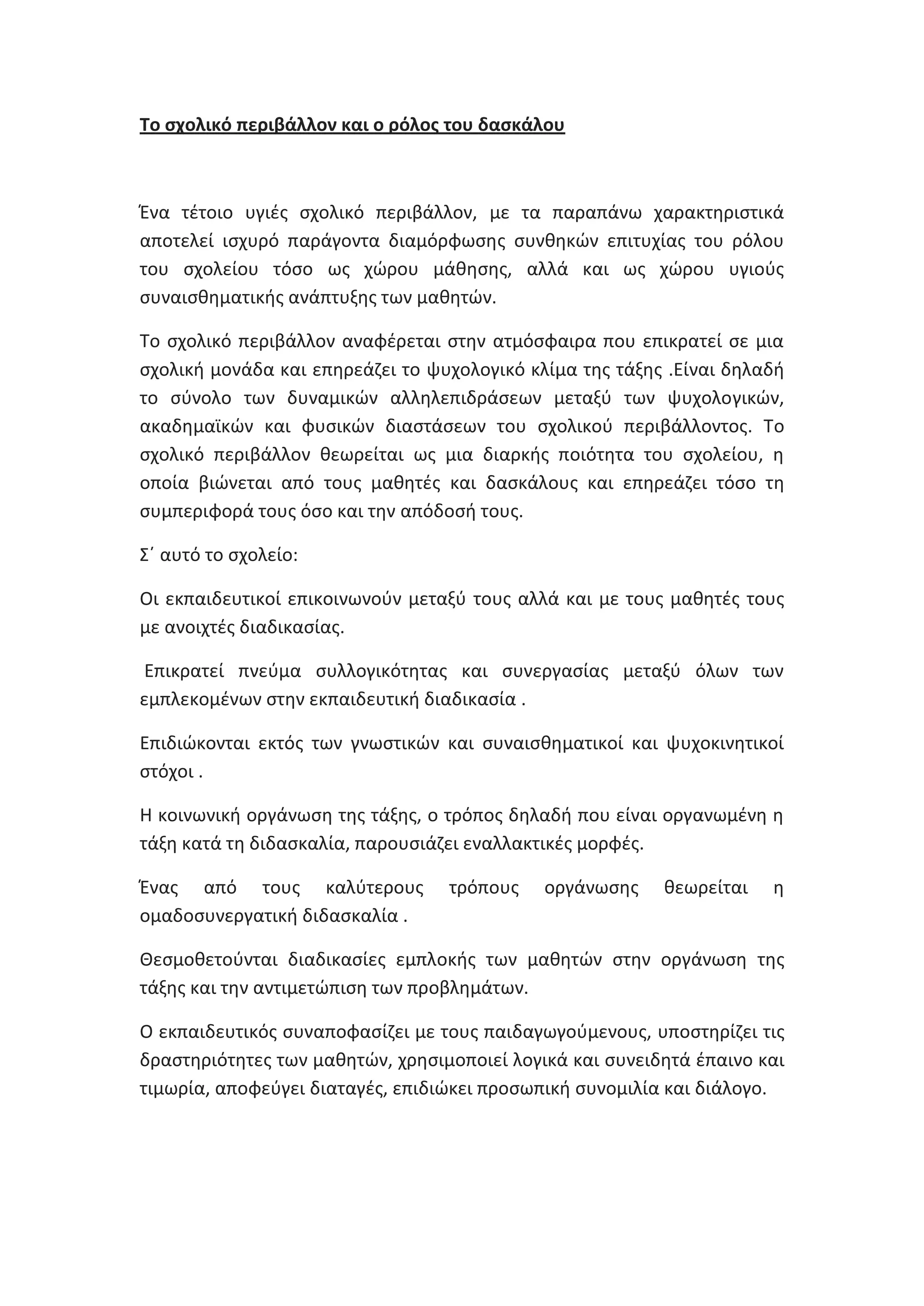 Το ςχολικό περιβάλλον και ο ρόλοσ του δαςκάλου

Ζνα τζτοιο υγιζσ ςχολικό περιβάλλον, με τα παραπάνω χαρακτθριςτικά
αποτελεί ιςχυρό παράγοντα διαμόρφωςθσ ςυνκθκϊν επιτυχίασ του ρόλου
του ςχολείου τόςο ωσ χϊρου μάκθςθσ, αλλά και ωσ χϊρου υγιοφσ
ςυναιςκθματικισ ανάπτυξθσ των μακθτϊν.
Το ςχολικό περιβάλλον αναφζρεται ςτθν ατμόςφαιρα που επικρατεί ςε μια
ςχολικι μονάδα και επθρεάηει το ψυχολογικό κλίμα τθσ τάξθσ .Είναι δθλαδι
το ςφνολο των δυναμικϊν αλλθλεπιδράςεων μεταξφ των ψυχολογικϊν,
ακαδθμαϊκϊν και φυςικϊν διαςτάςεων του ςχολικοφ περιβάλλοντοσ. Το
ςχολικό περιβάλλον κεωρείται ωσ μια διαρκισ ποιότθτα του ςχολείου, θ
οποία βιϊνεται από τουσ μακθτζσ και δαςκάλουσ και επθρεάηει τόςο τθ
ςυμπεριφορά τουσ όςο και τθν απόδοςι τουσ.
Σϋ αυτό το ςχολείο:
Οι εκπαιδευτικοί επικοινωνοφν μεταξφ τουσ αλλά και με τουσ μακθτζσ τουσ
με ανοιχτζσ διαδικαςίασ.
Επικρατεί πνεφμα ςυλλογικότθτασ και ςυνεργαςίασ μεταξφ όλων των
εμπλεκομζνων ςτθν εκπαιδευτικι διαδικαςία .
Επιδιϊκονται εκτόσ των γνωςτικϊν και ςυναιςκθματικοί και ψυχοκινθτικοί
ςτόχοι .
Θ κοινωνικι οργάνωςθ τθσ τάξθσ, ο τρόποσ δθλαδι που είναι οργανωμζνθ θ
τάξθ κατά τθ διδαςκαλία, παρουςιάηει εναλλακτικζσ μορφζσ.
Ζνασ από τουσ καλφτερουσ
ομαδοςυνεργατικι διδαςκαλία .

τρόπουσ

οργάνωςθσ

κεωρείται

θ

Θεςμοκετοφνται διαδικαςίεσ εμπλοκισ των μακθτϊν ςτθν οργάνωςθ τθσ
τάξθσ και τθν αντιμετϊπιςθ των προβλθμάτων.
Ο εκπαιδευτικόσ ςυναποφαςίηει με τουσ παιδαγωγοφμενουσ, υποςτθρίηει τισ
δραςτθριότθτεσ των μακθτϊν, χρθςιμοποιεί λογικά και ςυνειδθτά ζπαινο και
τιμωρία, αποφεφγει διαταγζσ, επιδιϊκει προςωπικι ςυνομιλία και διάλογο.

 