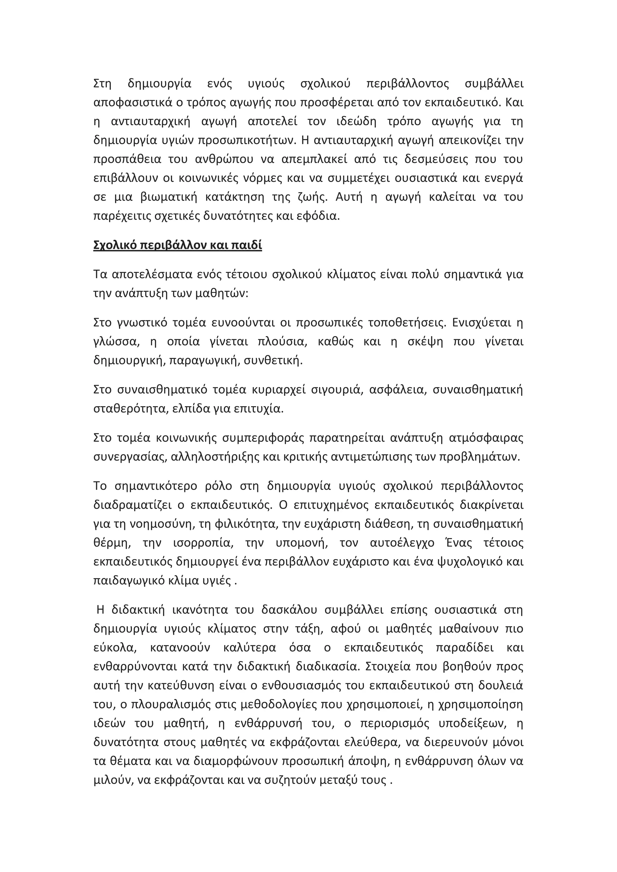 Στθ δθμιουργία ενόσ υγιοφσ ςχολικοφ περιβάλλοντοσ ςυμβάλλει
αποφαςιςτικά ο τρόποσ αγωγισ που προςφζρεται από τον εκπαιδευτικό. Και
θ αντιαυταρχικι αγωγι αποτελεί τον ιδεϊδθ τρόπο αγωγισ για τθ
δθμιουργία υγιϊν προςωπικοτιτων. Θ αντιαυταρχικι αγωγι απεικονίηει τθν
προςπάκεια του ανκρϊπου να απεμπλακεί από τισ δεςμεφςεισ που του
επιβάλλουν οι κοινωνικζσ νόρμεσ και να ςυμμετζχει ουςιαςτικά και ενεργά
ςε μια βιωματικι κατάκτθςθ τθσ ηωισ. Αυτι θ αγωγι καλείται να του
παρζχειτισ ςχετικζσ δυνατότθτεσ και εφόδια.
Σχολικό περιβάλλον και παιδί
Τα αποτελζςματα ενόσ τζτοιου ςχολικοφ κλίματοσ είναι πολφ ςθμαντικά για
τθν ανάπτυξθ των μακθτϊν:
Στο γνωςτικό τομζα ευνοοφνται οι προςωπικζσ τοποκετιςεισ. Ενιςχφεται θ
γλϊςςα, θ οποία γίνεται πλοφςια, κακϊσ και θ ςκζψθ που γίνεται
δθμιουργικι, παραγωγικι, ςυνκετικι.
Στο ςυναιςκθματικό τομζα κυριαρχεί ςιγουριά, αςφάλεια, ςυναιςκθματικι
ςτακερότθτα, ελπίδα για επιτυχία.
Στο τομζα κοινωνικισ ςυμπεριφοράσ παρατθρείται ανάπτυξθ ατμόςφαιρασ
ςυνεργαςίασ, αλλθλοςτιριξθσ και κριτικισ αντιμετϊπιςθσ των προβλθμάτων.
Το ςθμαντικότερο ρόλο ςτθ δθμιουργία υγιοφσ ςχολικοφ περιβάλλοντοσ
διαδραματίηει ο εκπαιδευτικόσ. Ο επιτυχθμζνοσ εκπαιδευτικόσ διακρίνεται
για τθ νοθμοςφνθ, τθ φιλικότθτα, τθν ευχάριςτθ διάκεςθ, τθ ςυναιςκθματικι
κζρμθ, τθν ιςορροπία, τθν υπομονι, τον αυτοζλεγχο Ζνασ τζτοιοσ
εκπαιδευτικόσ δθμιουργεί ζνα περιβάλλον ευχάριςτο και ζνα ψυχολογικό και
παιδαγωγικό κλίμα υγιζσ .
Θ διδακτικι ικανότθτα του δαςκάλου ςυμβάλλει επίςθσ ουςιαςτικά ςτθ
δθμιουργία υγιοφσ κλίματοσ ςτθν τάξθ, αφοφ οι μακθτζσ μακαίνουν πιο
εφκολα, κατανοοφν καλφτερα όςα ο εκπαιδευτικόσ παραδίδει και
ενκαρρφνονται κατά τθν διδακτικι διαδικαςία. Στοιχεία που βοθκοφν προσ
αυτι τθν κατεφκυνςθ είναι ο ενκουςιαςμόσ του εκπαιδευτικοφ ςτθ δουλειά
του, ο πλουραλιςμόσ ςτισ μεκοδολογίεσ που χρθςιμοποιεί, θ χρθςιμοποίθςθ
ιδεϊν του μακθτι, θ ενκάρρυνςι του, ο περιοριςμόσ υποδείξεων, θ
δυνατότθτα ςτουσ μακθτζσ να εκφράηονται ελεφκερα, να διερευνοφν μόνοι
τα κζματα και να διαμορφϊνουν προςωπικι άποψθ, θ ενκάρρυνςθ όλων να
μιλοφν, να εκφράηονται και να ςυηθτοφν μεταξφ τουσ .

 