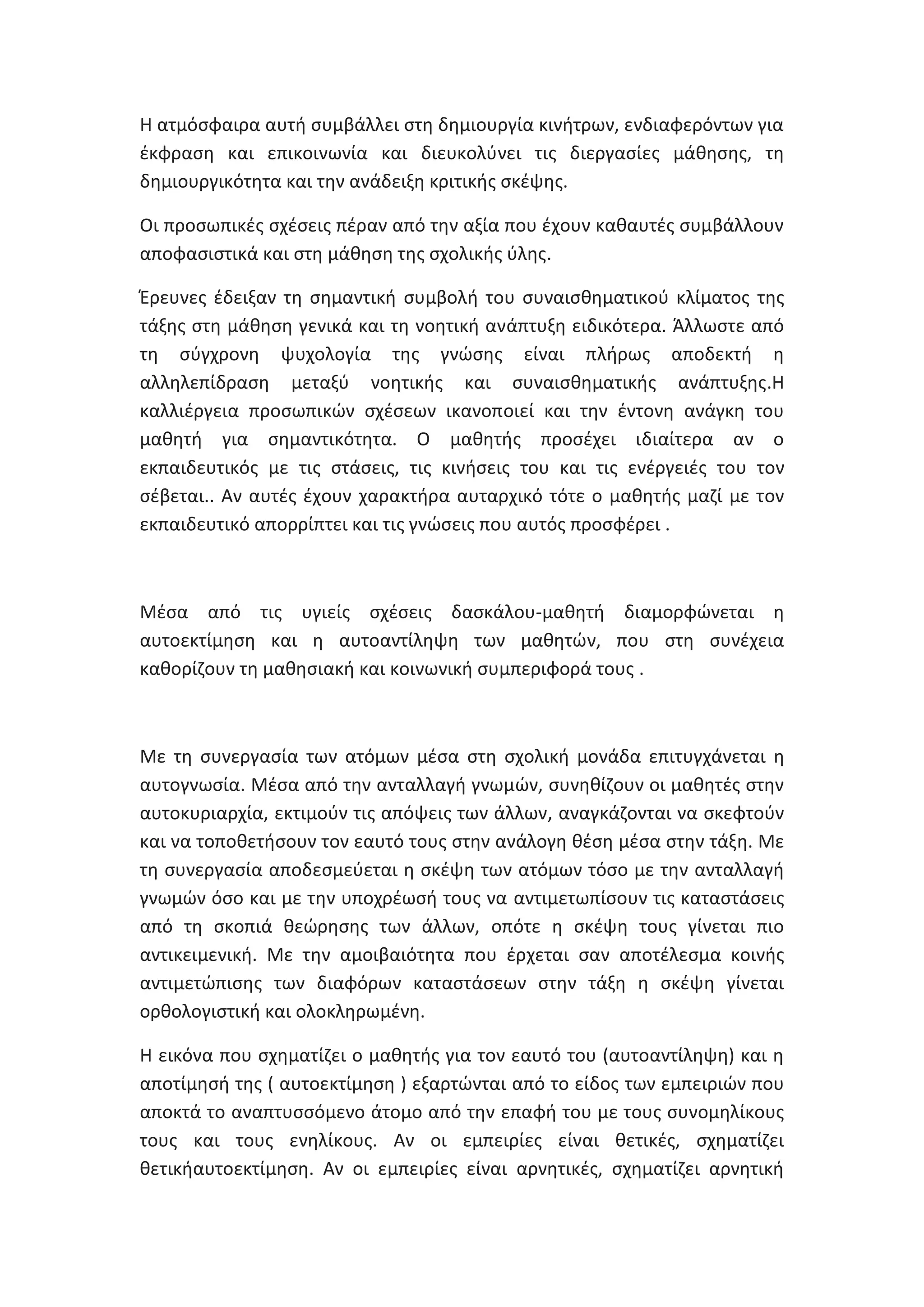 Θ ατμόςφαιρα αυτι ςυμβάλλει ςτθ δθμιουργία κινιτρων, ενδιαφερόντων για
ζκφραςθ και επικοινωνία και διευκολφνει τισ διεργαςίεσ μάκθςθσ, τθ
δθμιουργικότθτα και τθν ανάδειξθ κριτικισ ςκζψθσ.
Οι προςωπικζσ ςχζςεισ πζραν από τθν αξία που ζχουν κακαυτζσ ςυμβάλλουν
αποφαςιςτικά και ςτθ μάκθςθ τθσ ςχολικισ φλθσ.
Ζρευνεσ ζδειξαν τθ ςθμαντικι ςυμβολι του ςυναιςκθματικοφ κλίματοσ τθσ
τάξθσ ςτθ μάκθςθ γενικά και τθ νοθτικι ανάπτυξθ ειδικότερα. Άλλωςτε από
τθ ςφγχρονθ ψυχολογία τθσ γνϊςθσ είναι πλιρωσ αποδεκτι θ
αλλθλεπίδραςθ μεταξφ νοθτικισ και ςυναιςκθματικισ ανάπτυξθσ.Θ
καλλιζργεια προςωπικϊν ςχζςεων ικανοποιεί και τθν ζντονθ ανάγκθ του
μακθτι για ςθμαντικότθτα. Ο μακθτισ προςζχει ιδιαίτερα αν ο
εκπαιδευτικόσ με τισ ςτάςεισ, τισ κινιςεισ του και τισ ενζργειζσ του τον
ςζβεται.. Αν αυτζσ ζχουν χαρακτιρα αυταρχικό τότε ο μακθτισ μαηί με τον
εκπαιδευτικό απορρίπτει και τισ γνϊςεισ που αυτόσ προςφζρει .

Μζςα από τισ υγιείσ ςχζςεισ δαςκάλου-μακθτι διαμορφϊνεται θ
αυτοεκτίμθςθ και θ αυτοαντίλθψθ των μακθτϊν, που ςτθ ςυνζχεια
κακορίηουν τθ μακθςιακι και κοινωνικι ςυμπεριφορά τουσ .

Με τθ ςυνεργαςία των ατόμων μζςα ςτθ ςχολικι μονάδα επιτυγχάνεται θ
αυτογνωςία. Μζςα από τθν ανταλλαγι γνωμϊν, ςυνθκίηουν οι μακθτζσ ςτθν
αυτοκυριαρχία, εκτιμοφν τισ απόψεισ των άλλων, αναγκάηονται να ςκεφτοφν
και να τοποκετιςουν τον εαυτό τουσ ςτθν ανάλογθ κζςθ μζςα ςτθν τάξθ. Με
τθ ςυνεργαςία αποδεςμεφεται θ ςκζψθ των ατόμων τόςο με τθν ανταλλαγι
γνωμϊν όςο και με τθν υποχρζωςι τουσ να αντιμετωπίςουν τισ καταςτάςεισ
από τθ ςκοπιά κεϊρθςθσ των άλλων, οπότε θ ςκζψθ τουσ γίνεται πιο
αντικειμενικι. Με τθν αμοιβαιότθτα που ζρχεται ςαν αποτζλεςμα κοινισ
αντιμετϊπιςθσ των διαφόρων καταςτάςεων ςτθν τάξθ θ ςκζψθ γίνεται
ορκολογιςτικι και ολοκλθρωμζνθ.
Θ εικόνα που ςχθματίηει ο μακθτισ για τον εαυτό του (αυτοαντίλθψθ) και θ
αποτίμθςι τθσ ( αυτοεκτίμθςθ ) εξαρτϊνται από το είδοσ των εμπειριϊν που
αποκτά το αναπτυςςόμενο άτομο από τθν επαφι του με τουσ ςυνομθλίκουσ
τουσ και τουσ ενθλίκουσ. Αν οι εμπειρίεσ είναι κετικζσ, ςχθματίηει
κετικιαυτοεκτίμθςθ. Αν οι εμπειρίεσ είναι αρνθτικζσ, ςχθματίηει αρνθτικι

 