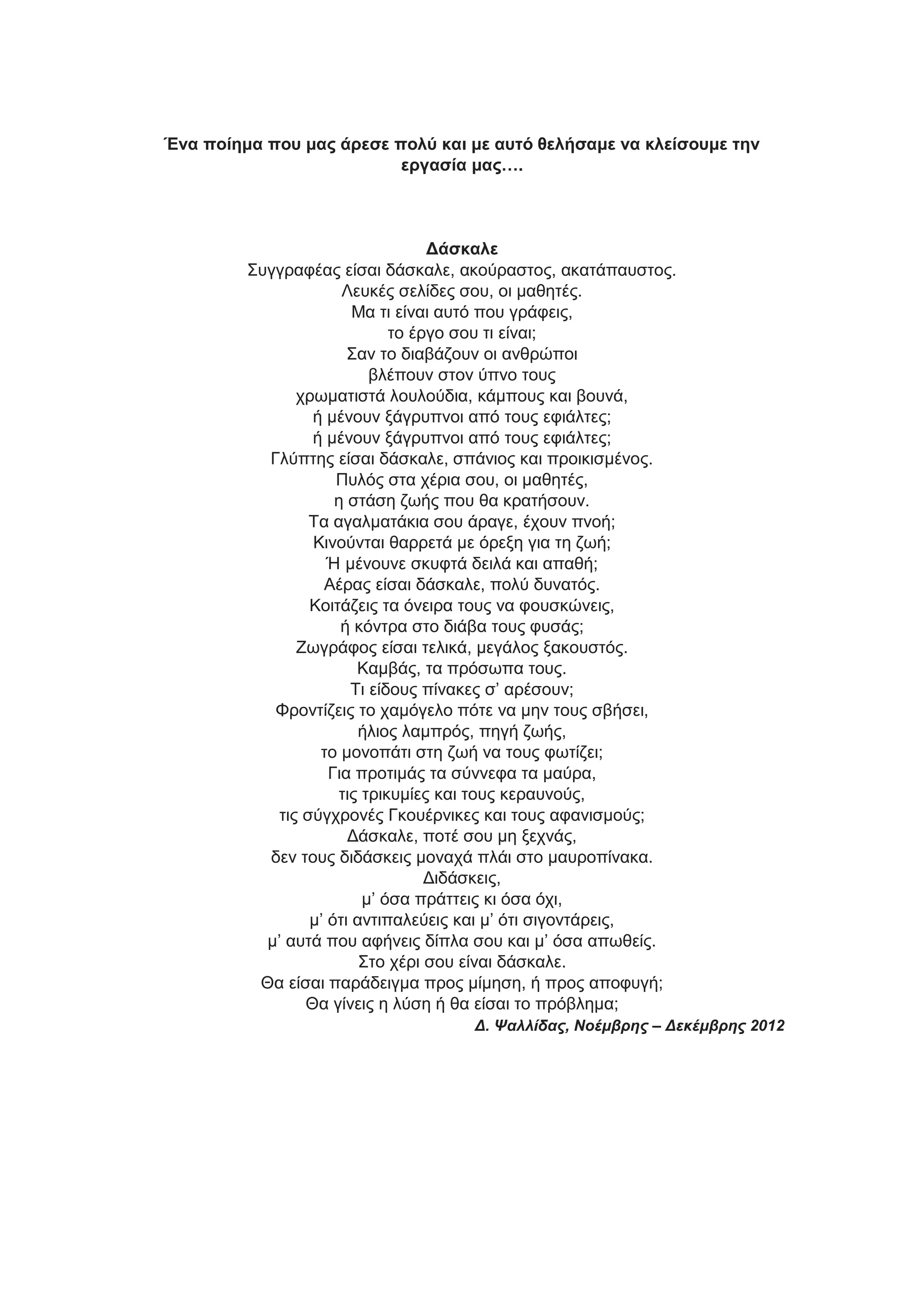 Ένα ποίημα ποσ μας άρεσε πολύ και με αστό θελήσαμε να κλείσοσμε την
εργασία μας….

Δάσκαλε
Σπγγξαθέαο είζαη δάζθαιε, αθνύξαζηνο, αθαηάπαπζηνο.
Λεπθέο ζειίδεο ζνπ, νη καζεηέο.
Μα ηη είλαη απηό πνπ γξάθεηο,
ην έξγν ζνπ ηη είλαη;
Σαλ ην δηαβάδνπλ νη αλζξώπνη
βιέπνπλ ζηνλ ύπλν ηνπο
ρξσκαηηζηά ινπινύδηα, θάκπνπο θαη βνπλά,
ή κέλνπλ μάγξππλνη από ηνπο εθηάιηεο;
ή κέλνπλ μάγξππλνη από ηνπο εθηάιηεο;
Γιύπηεο είζαη δάζθαιε, ζπάληνο θαη πξνηθηζκέλνο.
Ππιόο ζηα ρέξηα ζνπ, νη καζεηέο,
ε ζηάζε δσήο πνπ ζα θξαηήζνπλ.
Τα αγαικαηάθηα ζνπ άξαγε, έρνπλ πλνή;
Κηλνύληαη ζαξξεηά κε όξεμε γηα ηε δσή;
Ή κέλνπλε ζθπθηά δεηιά θαη απαζή;
Αέξαο είζαη δάζθαιε, πνιύ δπλαηόο.
Κνηηάδεηο ηα όλεηξα ηνπο λα θνπζθώλεηο,
ή θόληξα ζην δηάβα ηνπο θπζάο;
Ζσγξάθνο είζαη ηειηθά, κεγάινο μαθνπζηόο.
Κακβάο, ηα πξόζσπα ηνπο.
Τη είδνπο πίλαθεο ζ’ αξέζνπλ;
Φξνληίδεηο ην ρακόγειν πόηε λα κελ ηνπο ζβήζεη,
ήιηνο ιακπξόο, πεγή δσήο,
ην κνλνπάηη ζηε δσή λα ηνπο θσηίδεη;
Γηα πξνηηκάο ηα ζύλλεθα ηα καύξα,
ηηο ηξηθπκίεο θαη ηνπο θεξαπλνύο,
ηηο ζύγρξνλέο Γθνπέξληθεο θαη ηνπο αθαληζκνύο;
Δάζθαιε, πνηέ ζνπ κε μερλάο,
δελ ηνπο δηδάζθεηο κνλαρά πιάη ζην καπξνπίλαθα.
Δηδάζθεηο,
κ’ όζα πξάηηεηο θη όζα όρη,
κ’ όηη αληηπαιεύεηο θαη κ’ όηη ζηγνληάξεηο,
κ’ απηά πνπ αθήλεηο δίπια ζνπ θαη κ’ όζα απσζείο.
Σην ρέξη ζνπ είλαη δάζθαιε.
Θα είζαη παξάδεηγκα πξνο κίκεζε, ή πξνο απνθπγή;
Θα γίλεηο ε ιύζε ή ζα είζαη ην πξόβιεκα;
Δ. Ψαλλίδας, Νοέμβρης – Δεκέμβρης 2012

 