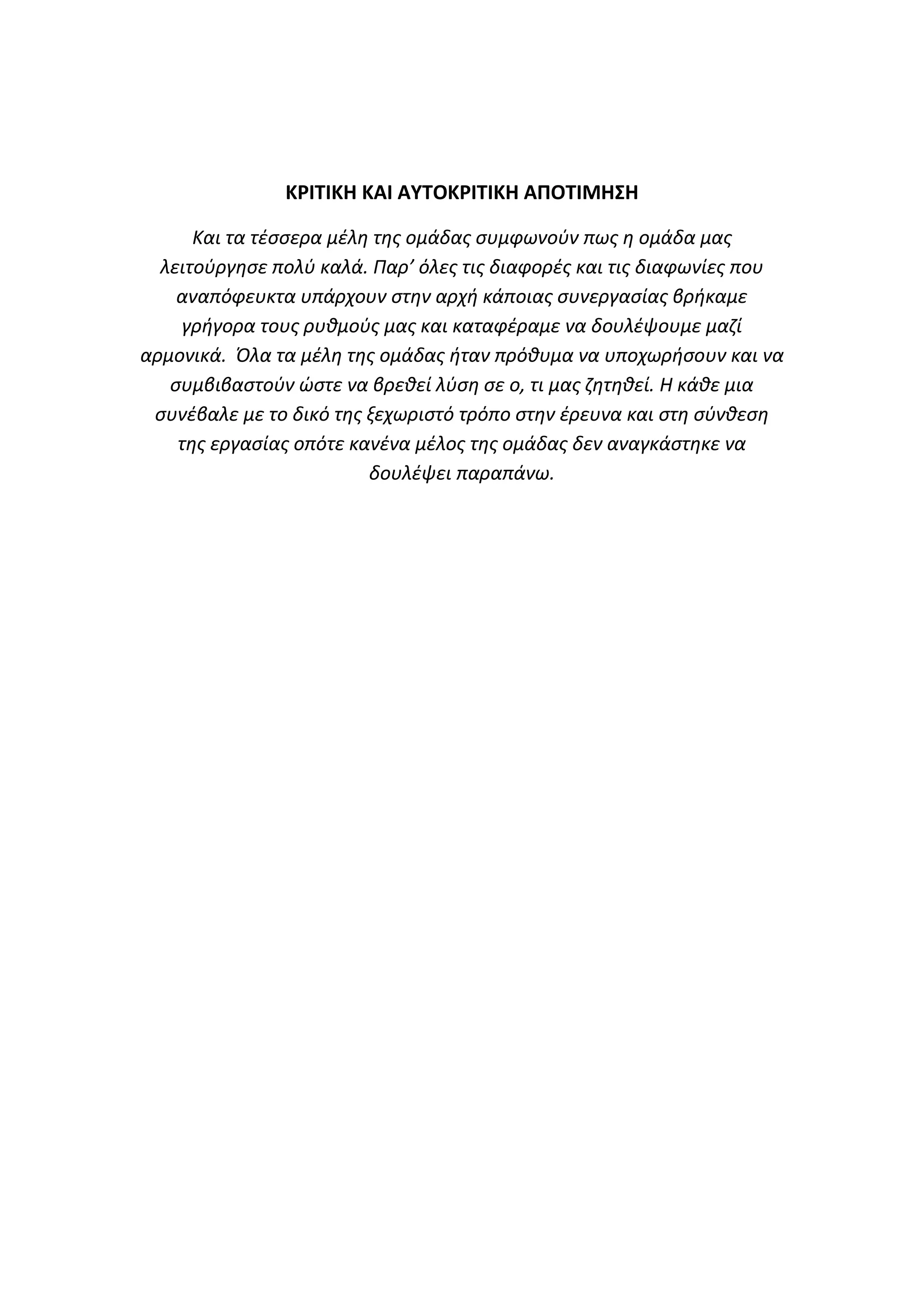 Κ΢ΙΤΙΚΘ ΚΑΙ ΑΥΤΟΚ΢ΙΤΙΚΘ ΑΡΟΤΙΜΘΣΘ
Και τα τζςςερα μζλθ τθσ ομάδασ ςυμφωνοφν πωσ θ ομάδα μασ
λειτοφργθςε πολφ καλά. Παρ’ όλεσ τισ διαφορζσ και τισ διαφωνίεσ που
αναπόφευκτα υπάρχουν ςτθν αρχι κάποιασ ςυνεργαςίασ βρικαμε
γριγορα τουσ ρυκμοφσ μασ και καταφζραμε να δουλζψουμε μαηί
αρμονικά. Όλα τα μζλθ τθσ ομάδασ ιταν πρόκυμα να υποχωριςουν και να
ςυμβιβαςτοφν ϊςτε να βρεκεί λφςθ ςε ο, τι μασ ηθτθκεί. Η κάκε μια
ςυνζβαλε με το δικό τθσ ξεχωριςτό τρόπο ςτθν ζρευνα και ςτθ ςφνκεςθ
τθσ εργαςίασ οπότε κανζνα μζλοσ τθσ ομάδασ δεν αναγκάςτθκε να
δουλζψει παραπάνω.

 
