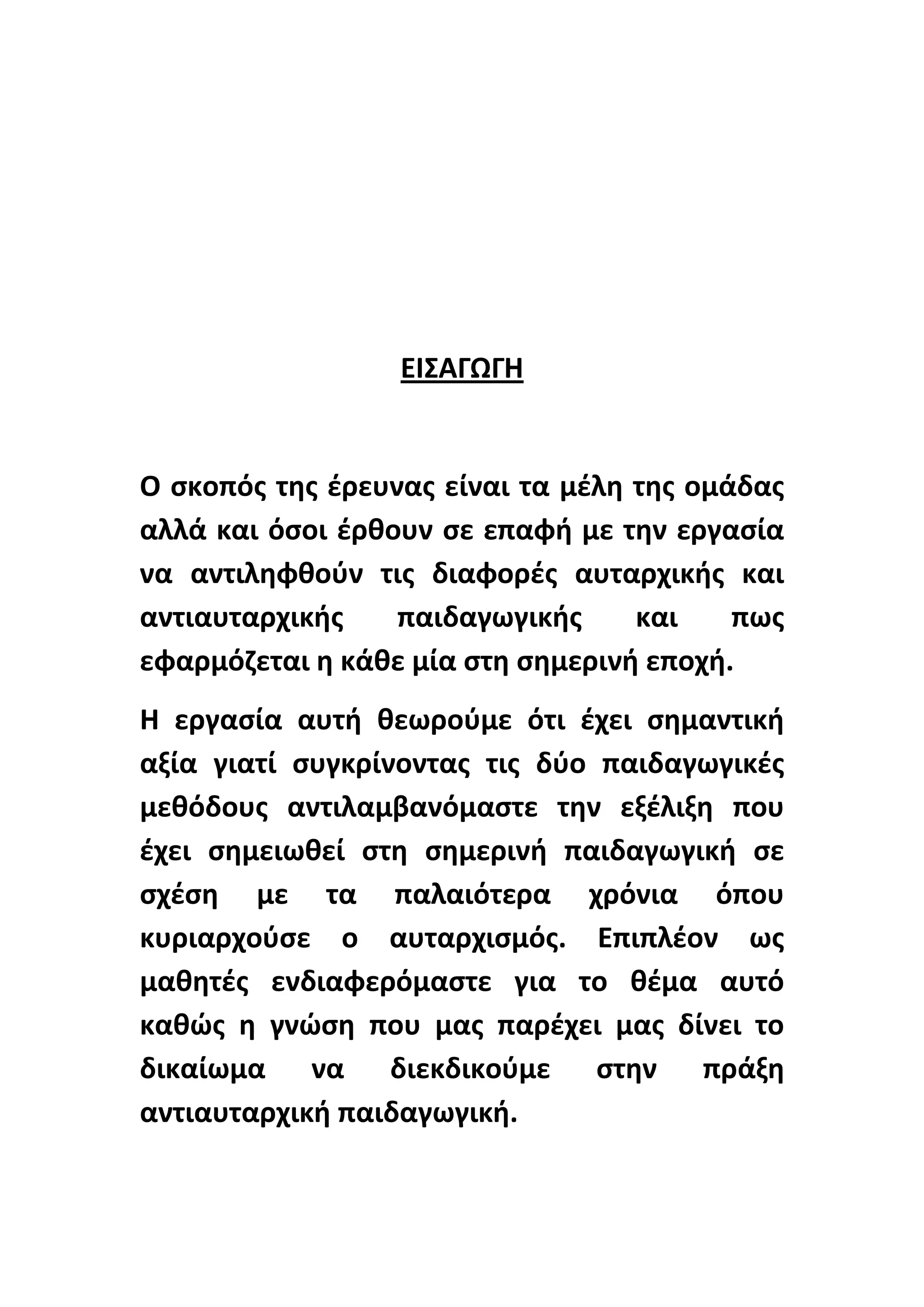ΕΙΣΑΓΩΓΘ

Ο ςκοπόσ τθσ ζρευνασ είναι τα μζλθ τθσ ομάδασ
αλλά και όςοι ζρκουν ςε επαφι με τθν εργαςία
να αντιλθφκοφν τισ διαφορζσ αυταρχικισ και
αντιαυταρχικισ
παιδαγωγικισ
και
πωσ
εφαρμόηεται θ κάκε μία ςτθ ςθμερινι εποχι.
Θ εργαςία αυτι κεωροφμε ότι ζχει ςθμαντικι
αξία γιατί ςυγκρίνοντασ τισ δφο παιδαγωγικζσ
μεκόδουσ αντιλαμβανόμαςτε τθν εξζλιξθ που
ζχει ςθμειωκεί ςτθ ςθμερινι παιδαγωγικι ςε
ςχζςθ με τα παλαιότερα χρόνια όπου
κυριαρχοφςε ο αυταρχιςμόσ. Επιπλζον ωσ
μακθτζσ ενδιαφερόμαςτε για το κζμα αυτό
κακϊσ θ γνϊςθ που μασ παρζχει μασ δίνει το
δικαίωμα να διεκδικοφμε ςτθν πράξθ
αντιαυταρχικι παιδαγωγικι.

 