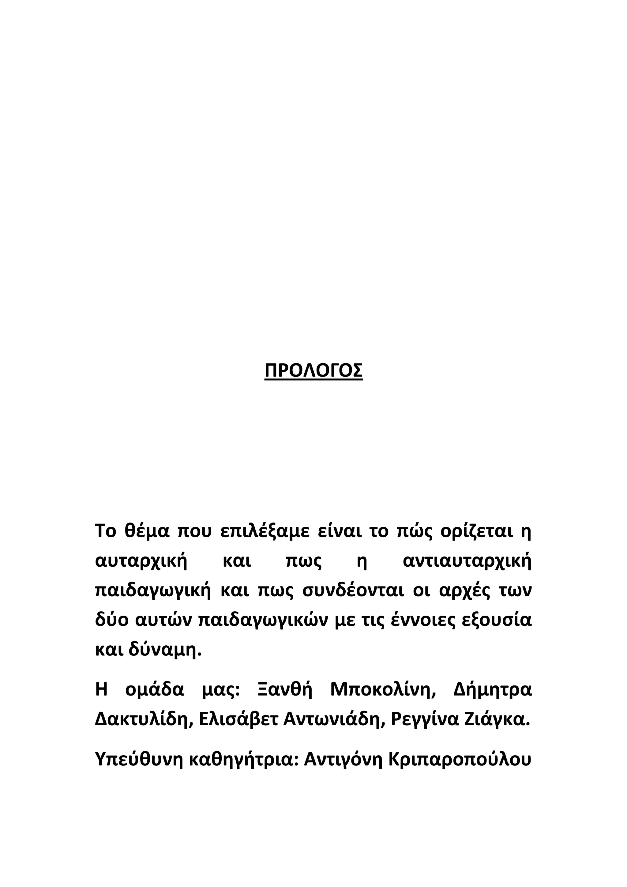 Ρ΢ΟΛΟΓΟΣ

Το κζμα που επιλζξαμε είναι το πϊσ ορίηεται θ
αυταρχικι
και
πωσ
θ
αντιαυταρχικι
παιδαγωγικι και πωσ ςυνδζονται οι αρχζσ των
δφο αυτϊν παιδαγωγικϊν με τισ ζννοιεσ εξουςία
και δφναμθ.
Θ ομάδα μασ: Ξανκι Μποκολίνθ, Διμθτρα
Δακτυλίδθ, Ελιςάβετ Αντωνιάδθ, ΢εγγίνα Ηιάγκα.
Υπεφκυνθ κακθγιτρια: Αντιγόνθ Κριπαροποφλου

 