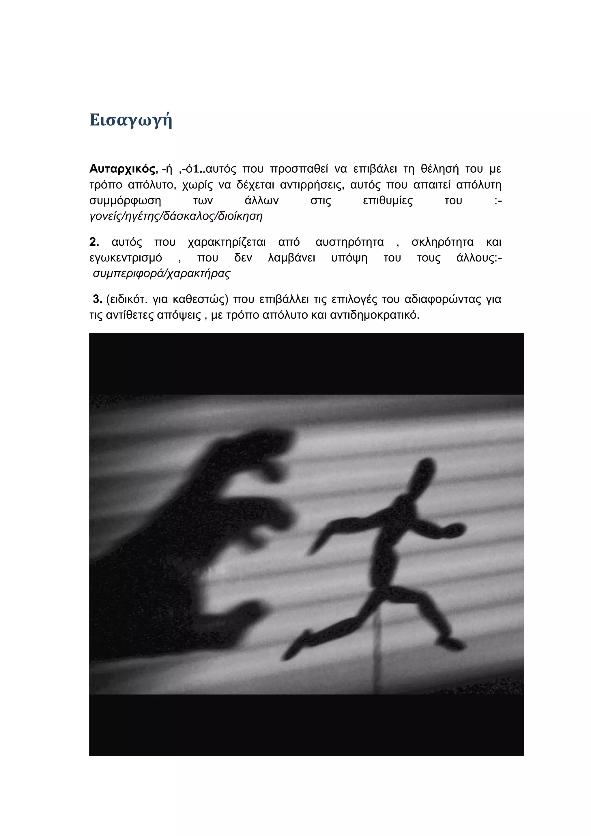 Ειςαγωγή
Ασταρτικός, -ή ,-ό1..απηόο πνπ πξνζπαζεί λα επηβάιεη ηε ζέιεζή ηνπ κε
ηξόπν απόιπην, ρσξίο λα δέρεηαη αληηξξήζεηο, απηόο πνπ απαηηεί απόιπηε
ζπκκόξθσζε
ησλ
άιισλ
ζηηο
επηζπκίεο
ηνπ
:γονείς/ηγέηης/δάζκαλος/διοίκηζη
2. απηόο πνπ ραξαθηεξίδεηαη από απζηεξόηεηα , ζθιεξόηεηα θαη
εγσθεληξηζκό , πνπ δελ ιακβάλεη ππόςε ηνπ ηνπο άιινπο:ζσμπεριθορά/ταρακηήρας
3. (εηδηθόη. γηα θαζεζηώο) πνπ επηβάιιεη ηηο επηινγέο ηνπ αδηαθνξώληαο γηα
ηηο αληίζεηεο απόςεηο , κε ηξόπν απόιπην θαη αληηδεκνθξαηηθό.

 