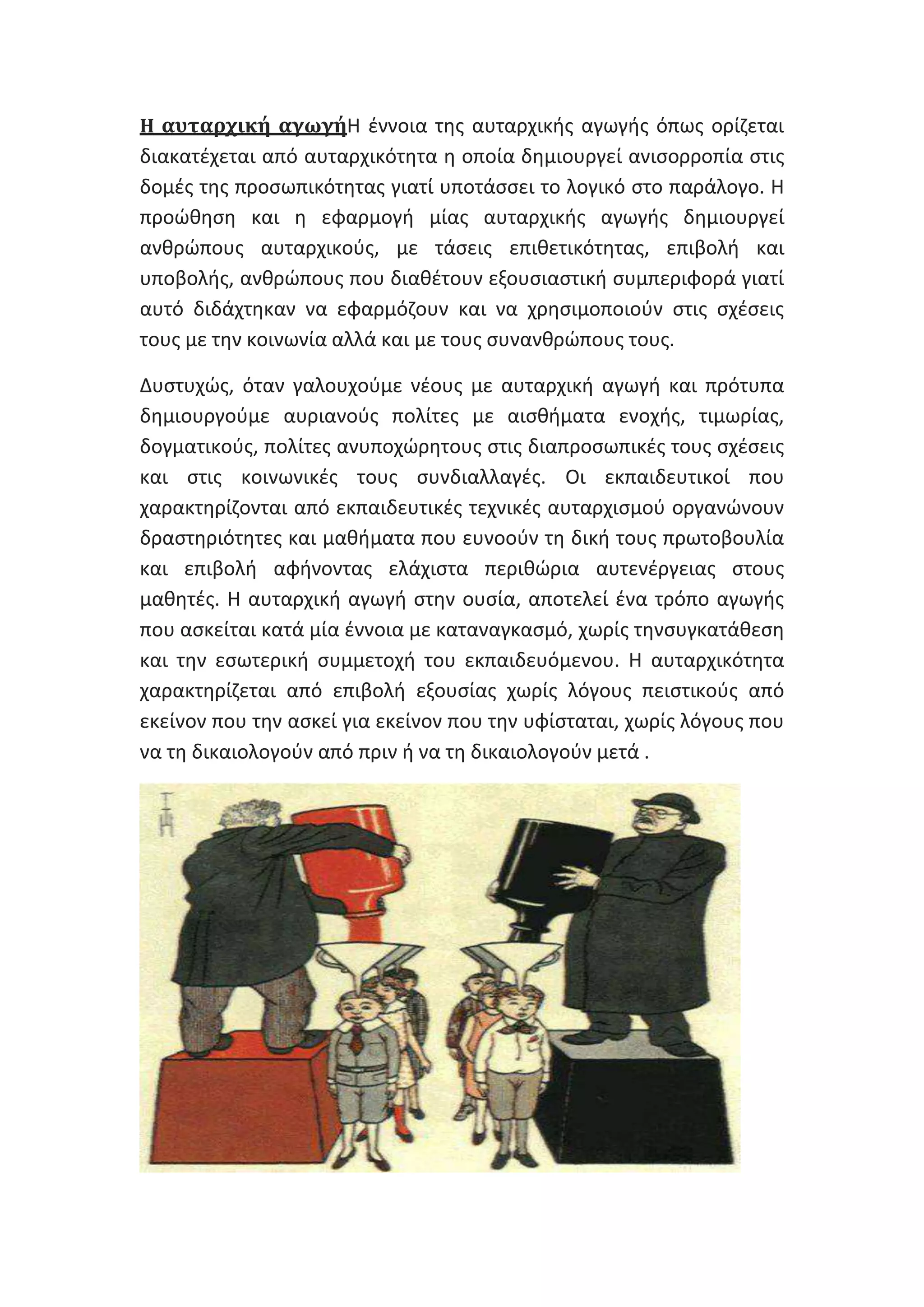 Η αυταρχική αγωγήΘ ζννοια τθσ αυταρχικισ αγωγισ όπωσ ορίηεται

διακατζχεται από αυταρχικότθτα θ οποία δθμιουργεί ανιςορροπία ςτισ
δομζσ τθσ προςωπικότθτασ γιατί υποτάςςει το λογικό ςτο παράλογο. Θ
προϊκθςθ και θ εφαρμογι μίασ αυταρχικισ αγωγισ δθμιουργεί
ανκρϊπουσ αυταρχικοφσ, με τάςεισ επικετικότθτασ, επιβολι και
υποβολισ, ανκρϊπουσ που διακζτουν εξουςιαςτικι ςυμπεριφορά γιατί
αυτό διδάχτθκαν να εφαρμόηουν και να χρθςιμοποιοφν ςτισ ςχζςεισ
τουσ με τθν κοινωνία αλλά και με τουσ ςυνανκρϊπουσ τουσ.
Δυςτυχϊσ, όταν γαλουχοφμε νζουσ με αυταρχικι αγωγι και πρότυπα
δθμιουργοφμε αυριανοφσ πολίτεσ με αιςκιματα ενοχισ, τιμωρίασ,
δογματικοφσ, πολίτεσ ανυποχϊρθτουσ ςτισ διαπροςωπικζσ τουσ ςχζςεισ
και ςτισ κοινωνικζσ τουσ ςυνδιαλλαγζσ. Οι εκπαιδευτικοί που
χαρακτθρίηονται από εκπαιδευτικζσ τεχνικζσ αυταρχιςμοφ οργανϊνουν
δραςτθριότθτεσ και μακιματα που ευνοοφν τθ δικι τουσ πρωτοβουλία
και επιβολι αφινοντασ ελάχιςτα περικϊρια αυτενζργειασ ςτουσ
μακθτζσ. Θ αυταρχικι αγωγι ςτθν ουςία, αποτελεί ζνα τρόπο αγωγισ
που αςκείται κατά μία ζννοια με καταναγκαςμό, χωρίσ τθνςυγκατάκεςθ
και τθν εςωτερικι ςυμμετοχι του εκπαιδευόμενου. Θ αυταρχικότθτα
χαρακτθρίηεται από επιβολι εξουςίασ χωρίσ λόγουσ πειςτικοφσ από
εκείνον που τθν αςκεί για εκείνον που τθν υφίςταται, χωρίσ λόγουσ που
να τθ δικαιολογοφν από πριν ι να τθ δικαιολογοφν μετά .

 