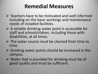 Remedial Measures
 Teachers have to be motivated and well informed
including on the basic workings and maintenance
needs of installed facilities.
 A reliable drinking-water point is accessible for
staff and schoolchildren, including those with
disabilities, at all times.
 The water source must be cleaned from time to
time.
 Drinking water points should be increased in the
campus.
 Water that is provided for drinking must be of
good quality and must be sufficient.

 