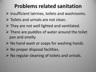 Problems related sanitation
 Insufficient latrines, toilets and washrooms.
 Toilets and urinals are not clean.
 They are not well lighted and ventilated.
 There are puddles of water around the toilet
pan and smelly.
 No hand wash or soaps for washing hands.
 No proper disposal facilities.
 No regular cleaning of toilets and urinals.

 