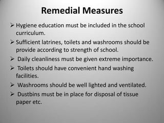 Remedial Measures
 Hygiene education must be included in the school
curriculum.
 Sufficient latrines, toilets and washrooms should be
provide according to strength of school.
 Daily cleanliness must be given extreme importance.
 Toilets should have convenient hand washing
facilities.
 Washrooms should be well lighted and ventilated.
 Dustbins must be in place for disposal of tissue
paper etc.

 