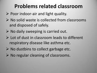 Problems related classroom
 Poor indoor-air and light quality.
 No solid waste is collected from classrooms
and disposed of safely.
 No daily sweeping is carried out.
 Lot of dust in classroom leads to different
respiratory disease like asthma etc.
 No dustbins to collect garbage etc.
 No regular cleaning of classrooms.

 