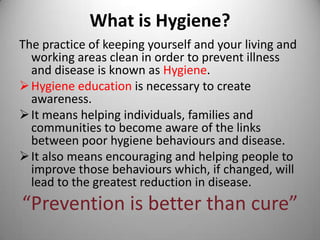 What is Hygiene?
The practice of keeping yourself and your living and
working areas clean in order to prevent illness
and disease is known as Hygiene.
 Hygiene education is necessary to create
awareness.
 It means helping individuals, families and
communities to become aware of the links
between poor hygiene behaviours and disease.
 It also means encouraging and helping people to
improve those behaviours which, if changed, will
lead to the greatest reduction in disease.

“Prevention is better than cure”

 