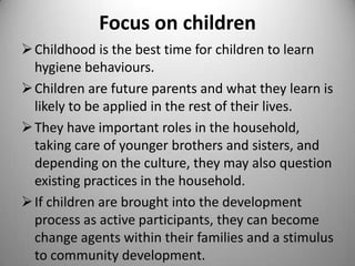 Focus on children
 Childhood is the best time for children to learn
hygiene behaviours.
 Children are future parents and what they learn is
likely to be applied in the rest of their lives.
 They have important roles in the
household, taking care of younger brothers and
sisters, and depending on the culture, they may
also question existing practices in the household.
 If children are brought into the development
process as active participants, they can become
change agents within their families and a stimulus
to community development.

 