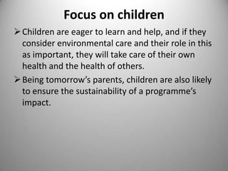 Focus on children
 Children are eager to learn and help, and if they
consider environmental care and their role in this
as important, they will take care of their own
health and the health of others.
 Being tomorrow’s parents, children are also likely
to ensure the sustainability of a programme’s
impact.

 