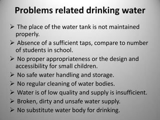 Problems related drinking water
 The place of the water tank is not maintained
properly.
 Absence of a sufficient taps, compare to number
of students in school.
 No proper appropriateness or the design and
accessibility for small children.
 No safe water handling and storage.
 No regular cleaning of water bodies.
 Water is of low quality and supply is insufficient.
 Broken, dirty and unsafe water supply.
 No substitute water body for drinking.

 