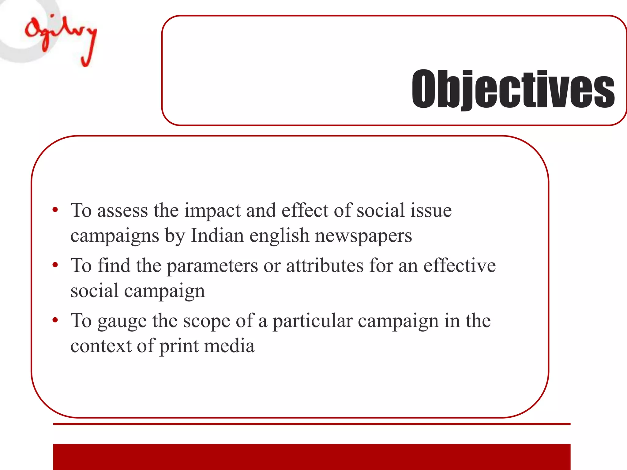 Objectives
• To assess the impact and effect of social issue
campaigns by Indian english newspapers
• To find the parameters or attributes for an effective
social campaign
• To gauge the scope of a particular campaign in the
context of print media

 