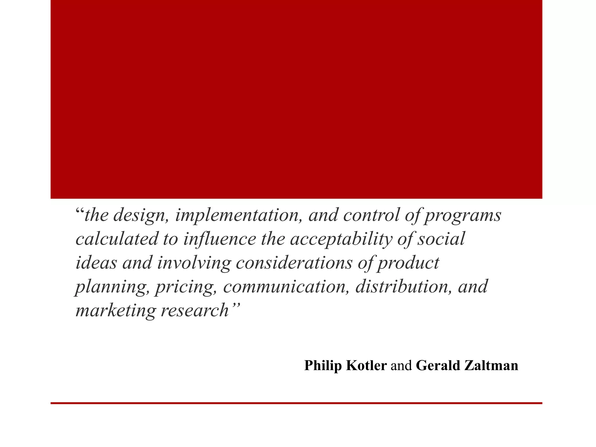 “the design, implementation, and control of programs
calculated to influence the acceptability of social
ideas and involving considerations of product
planning, pricing, communication, distribution, and
marketing research”
Philip Kotler and Gerald Zaltman

 