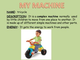 NAME: tricycle
DESCRIPTION: It is a complex machine normally used
by little children to move from one place to another. It
is made up of different simple machines and other parts.
ENERGY: It gets the energy to work from people.
 